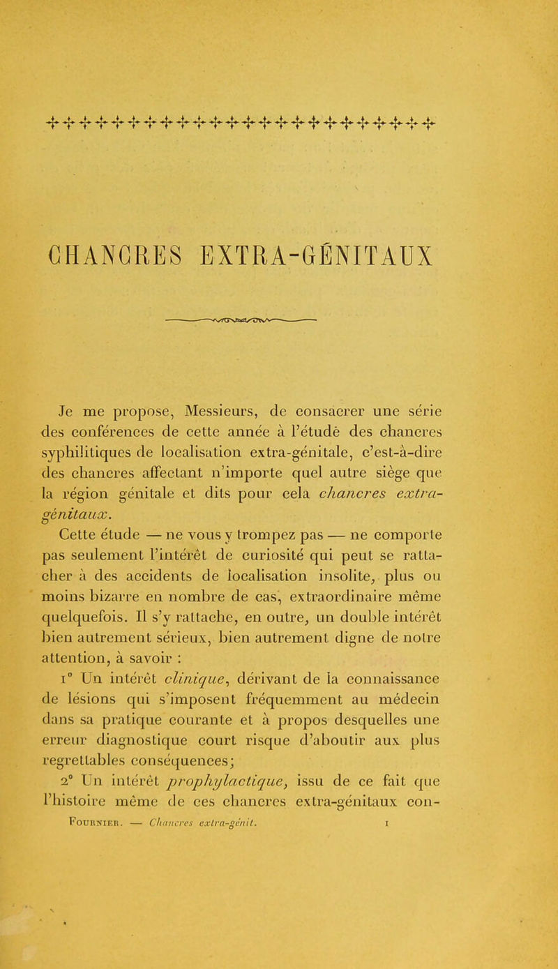 4* ~f* Jr Jr Jr Jr -r ^ ~r ^ *i* 4- 4 ^ 4- 4* Jr ^ CHANCRES EXTRA-GÉNITAUX Je me propose, Messieurs, de consacrer une série des conférences de cette année à l'étudè des chancres syphilitiques de localisation extra-génitale, c'est-à-dire des chancres affectant n'importe quel autre siège que la région génitale et dits pour cela chancres extra- génitaux. Cette étude — ne vous y trompez pas — ne comporte pas seulement l'intérêt de curiosité qui peut se ratta- cher à des accidents de localisation insolite, plus ou moins bizarre en nombre de cas, extraordinaire même quelquefois. Il s'y rattache, en outre, un double intérêt bien autrement sérieux, bien autrement digne de noire attention, à savoir : i° Un intérêt clinique, dérivant de la connaissance de lésions qui s'imposent fréquemment au médecin dans sa pratique courante et à propos desquelles une erreur diagnostique court risque d'aboutir aux plus regrettables conséquences; i Un intérêt prophylactique, issu de ce fait que l'histoire même de ces chancres extra-génitaux con-