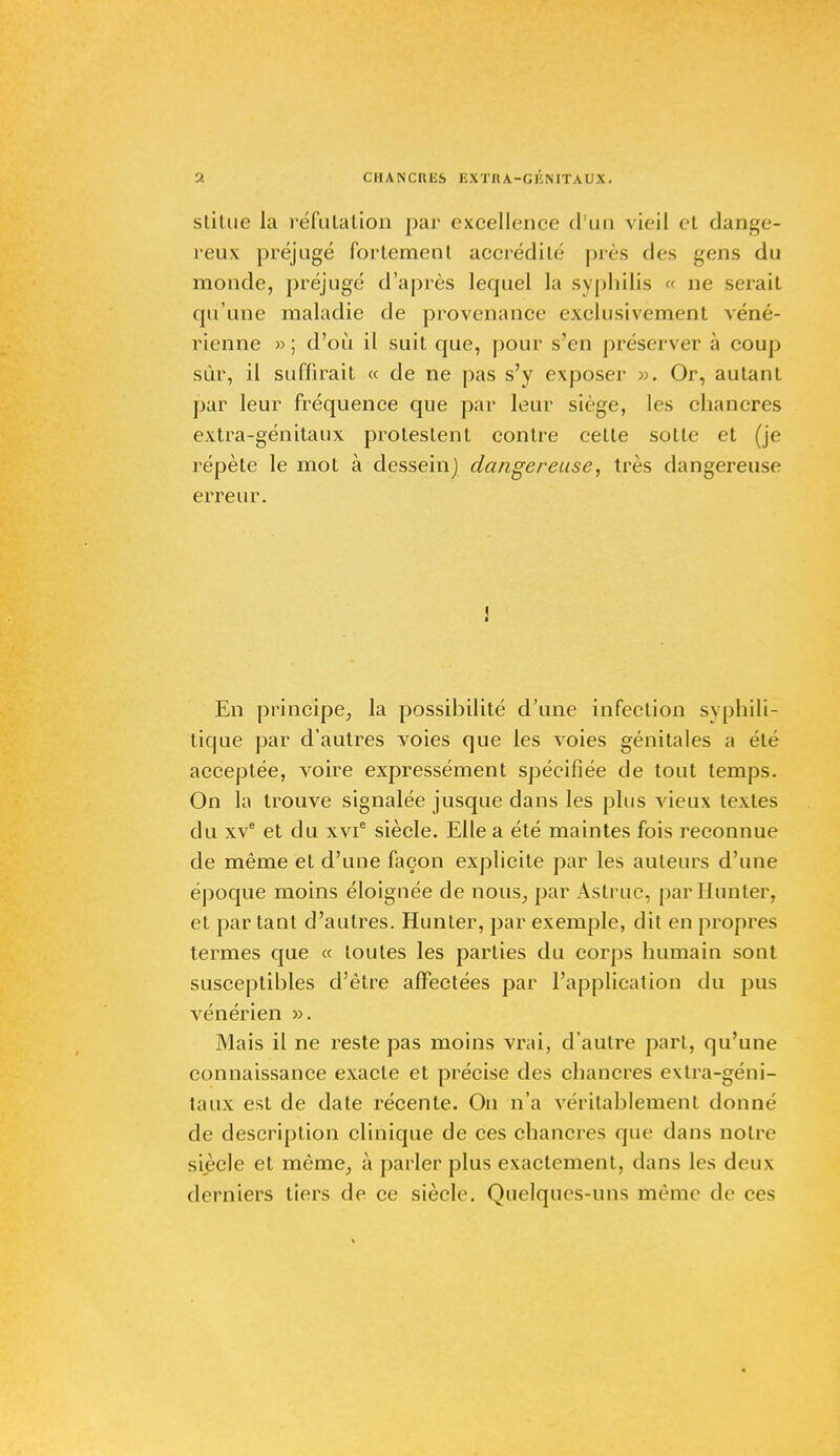 stiLue la réfutation par excellence d'un vieil el dange- reux préjugé fortement accrédité pics des gens du monde, préjugé d'après lequel la syphilis « ne serait qu'une maladie de provenance exclusivement véné- rienne »; d'où il suit que, pour s'en préserver à coup sur, il suffirait « de ne pas s'y exposer ». Or, autant par leur fréquence que par leur siège, les chancres extra-génitaux protestent contre cette sotte et (je répète le mot à dessein) dangereuse, très dangereuse erreur. ! En principe, la possibilité d'une infection syphili- tique par d'autres voies que les voies génitales a été acceptée, voire expressément spécifiée de tout temps. On la trouve signalée jusque dans les plus vieux textes du xve et du xvie siècle. Elle a été maintes fois reconnue de même et d'une façon explicite par les auteurs d'une époque moins éloignée de nous, par Astrue, par limiter, et par tant d'autres. Hunter, par exemple, dit en propres termes que « toutes les parties du corps humain sont susceptibles d'être affectées par l'application du pus vénérien ». Mais il ne reste pas moins vrai, d'autre part, qu'une connaissance exacte et précise des chancres extra-géni- taux est de date récente. On n'a véritablement donné de description clinique de ces chancres que dans notre siècle et même, à parler plus exactement, dans les deux derniers tiers de ce siècle. Quelques-uns même de ces