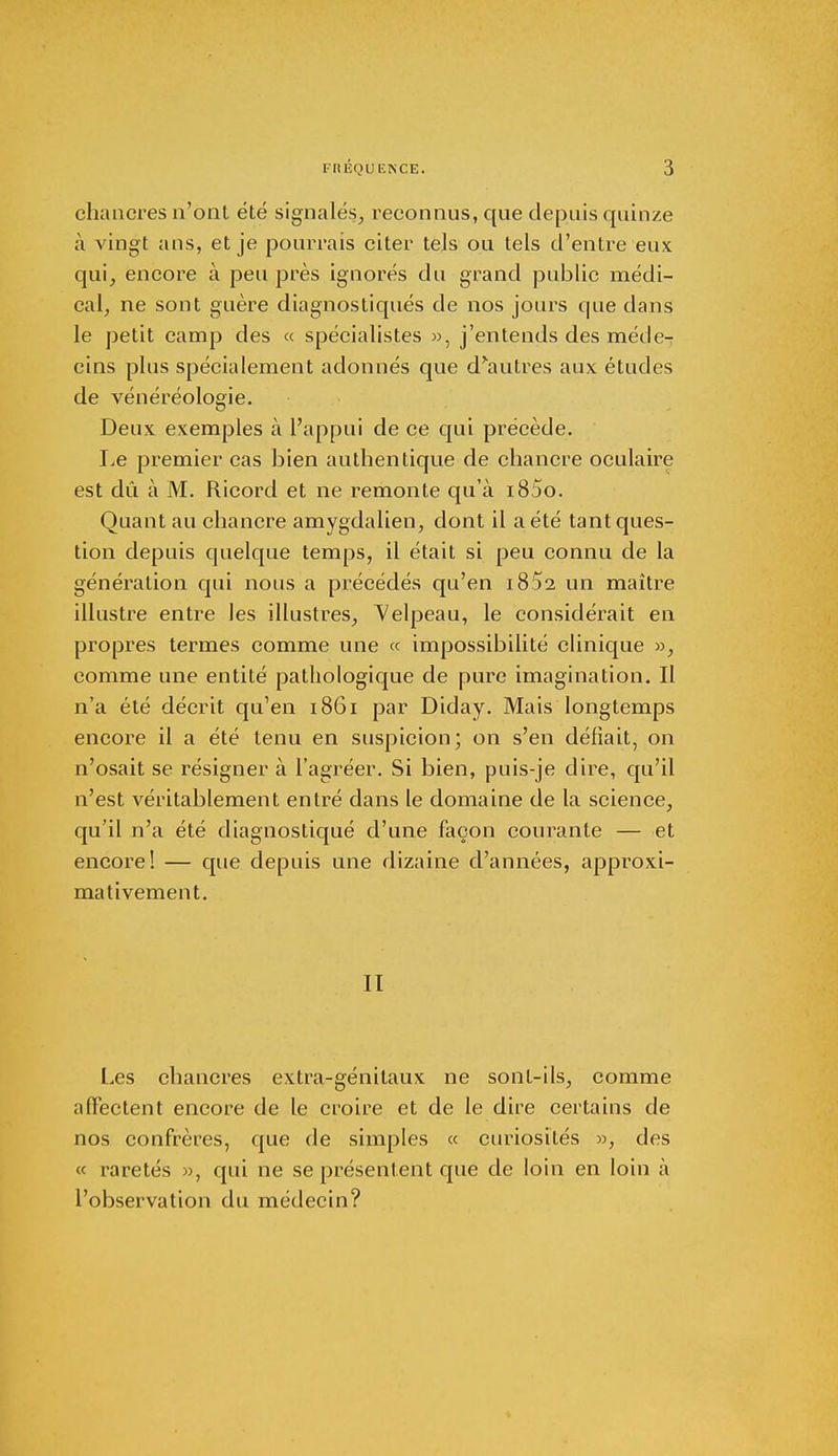 chancres n'ont été signalés,, reconnus, que depuis quinze à vingt ans, et je pourrais citer tels ou tels d'entre eux qui, encore à peu près ignorés du grand public médi- cal, ne sont guère diagnostiqués de nos jours que dans le petit camp des « spécialistes », j'entends des méde- cins plus spécialement adonnés que d'autres aux études de vénéréologie. Deux exemples à l'appui de ce qui précède. Le premier cas bien authentique de chancre oculaire est dû à M. Ricord et ne remonte qu'à i85o. Quant au chancre amygdalien, dont il a été tant ques- tion depuis quelque temps, il était si peu connu de la génération qui nous a précédés qu'en 1832 un maître illustre entre les illustres, Velpeau, le considérait en propres termes comme une « impossibilité clinique », comme une entité pathologique de pure imagination. Il n'a été décrit qu'en 1861 par Diday. Mais longtemps encore il a été tenu en suspicion; on s'en défiait, on n'osait se résigner à l'agréer. Si bien, puis-je dire, qu'il n'est véritablement entré dans le domaine de la science, qu'il n'a été diagnostiqué d'une façon courante — et encore! — que depuis une dizaine d'années, approxi- mativement. II Les chancres extra-génitaux ne sont-ils, comme affectent encore de le croire et de le dire certains de nos confrères, que de simples « curiosités », des « raretés », qui ne se présentent que de loin en loin à l'observation du médecin?