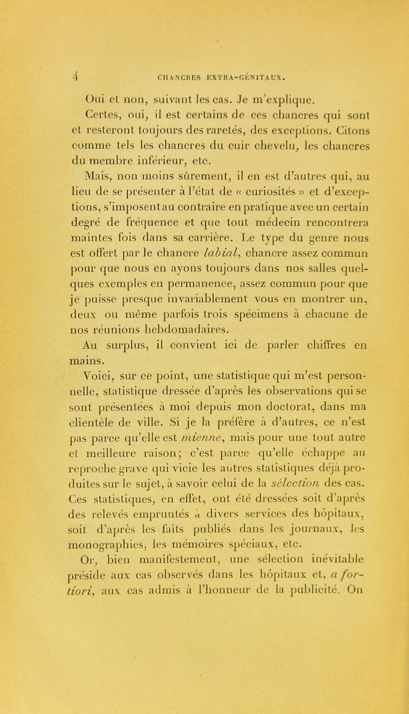 ( )ui el non, suivant les cas. Je m'explique. Certes, oui, il est certains de ces chancres qui sont cl resteront toujours des raretés, des exceptions. Citons comme tels les chancres du cuir chevelu, les chancres du membre inférieur, etc. Mais, non moins sûrement, il en est d'autres qui, au lieu de se présenter à l'état de « curiosités » et d'excep- tions, s'imposentau contraire en pratique avec un certain degré de fréquence et que tout médecin rencontrera maintes fois dans sa carrière. Le type du genre nous est offert par le chancre labial, chancre assez commun pour que nous en ayons toujours dans nos salles quel- ques exemples en permanence, assez commun pour que je puisse presque invariablement vous en montrer un, deux ou même parfois trois spécimens à chacune de nos réunions hebdomadaires. Au surplus, il convient ici de parler chiffres en mains. Voici, sur ce point, une statistique qui m'est person- nelle, statistique dressée d'après les observations qui se sont présentées à moi depuis mon doctorat, dans ma clientèle de ville. Si je la préfère à d'autres, ce n'est pas parce qu'elle est mienne, mais pour une tout autre et meilleure raison; c'est parce qu'elle échappe au reproche grave qui vicie les autres statistiques déjà pro- duites sur le sujet, à savoir celui de la sélection des cas. Ces statistiques, en effet, ont été dressées soit d'après des relevés empruntés à divers services des hôpitaux, soit d'après les faits publiés dans les journaux, les monographies, les mémoires spéciaux, etc. Or, bien manifestement, une sélection inévitable préside aux cas observés dans les hôpitaux et, a for- tiori, aux cas admis à l'honneur de la publicité. On