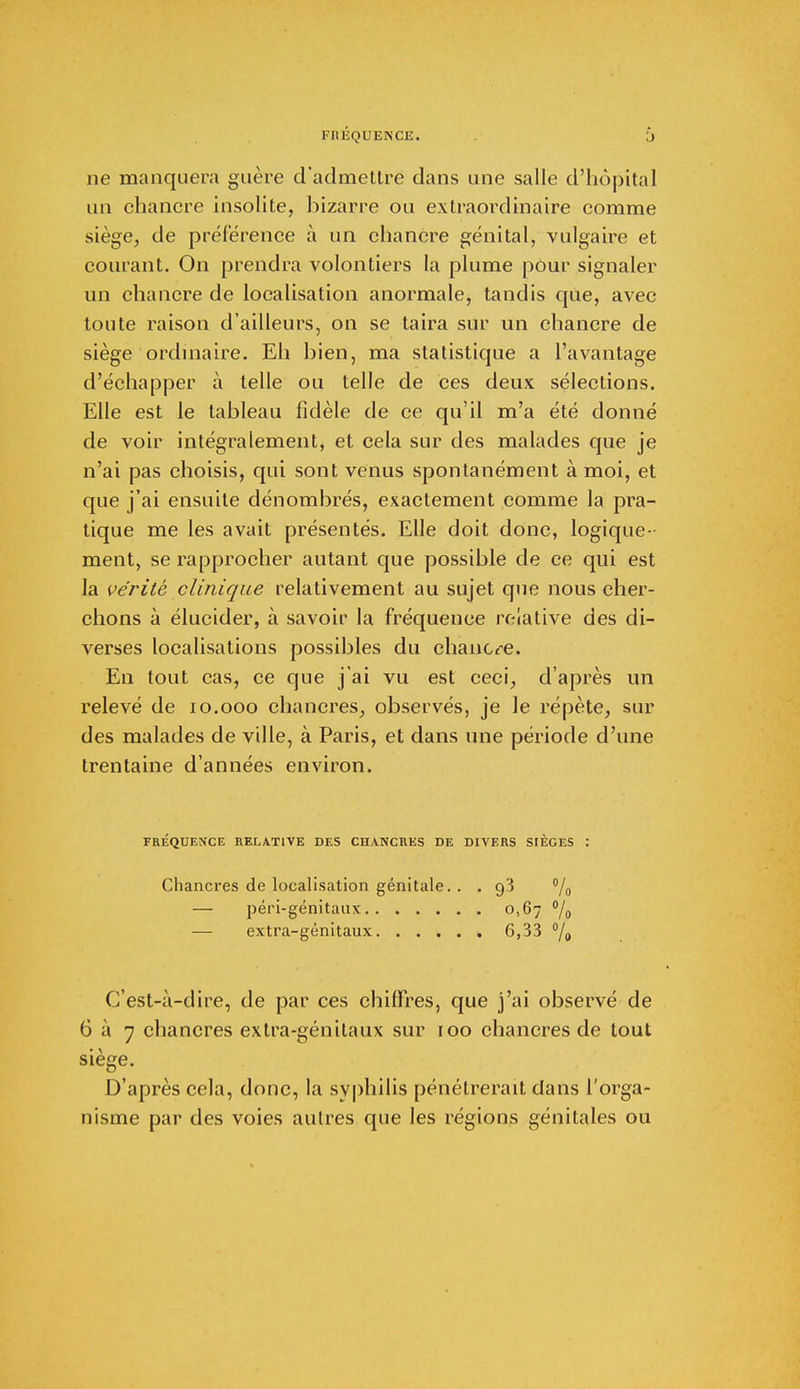 ne manquera guère d'admettre dans une salle d'hôpital un chancre insolite, bizarre ou extraordinaire comme siège, de préférence à un chancre génital, vulgaire et courant. On prendra volontiers la plume pour signaler un chancre de localisation anormale, tandis que, avec toute raison d'ailleurs, on se taira sur un chancre de siège ordinaire. Eh bien, ma statistique a l'avantage d'échapper à telle ou telle de ces deux sélections. Elle est le tableau fidèle de ce qu'il m'a été donné de voir intégralement, et cela sur des malades que je n'ai pas choisis, qui sont venus spontanément à moi, et que j'ai ensuite dénombrés, exactement comme la pra- tique me les avait présentés. Elle doit donc, logique- ment, se rapprocher autant que possible de ce qui est la vérité clinique relativement au sujet que nous cher- chons à élucider, à savoir la fréquence relative des di- verses localisations possibles du chancre. En tout cas, ce que j'ai vu est ceci, d'après un relevé de 10.000 chancres, observés, je le répète, sur des malades de ville, à Paris, et dans une période d'une trentaine d'années environ. FRÉQUENCE RELATIVE DES CHANCRES DE DIVERS SrÈGES : Chancres de localisation génitale. . . g3 % — péri-génitaux 0,67 °/o — extra-génitaux 6,33 % C'est-à-dire, de par ces chiffres, que j'ai observé de 6 à 7 chancres extra-génitaux sur 100 chancres de tout siège. D'après cela, donc, la syphilis pénétrerait dans l'orga- nisme par des voies autres que les régions génitales ou