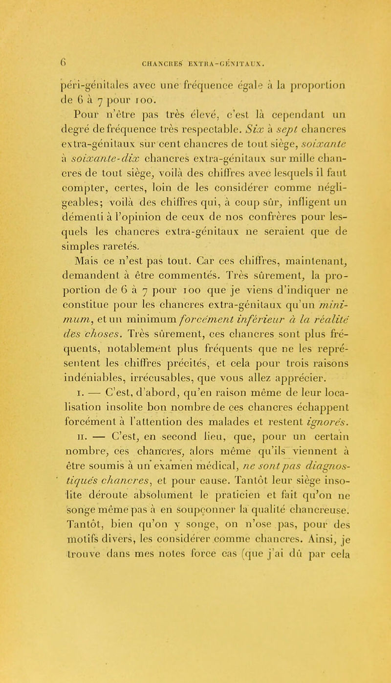 (i CHAN C II ES E X T11A - ( ; i: M T A i; X . péri-génitales avec une fréquence égale à la proportion de G à 7 pour 100. Pour n'être pas très élevé, c'est là cependant un degré de fréquence très respectable. Six à sept chancres extra-génitaux sur cent chancres de tout siège, soixante à soixante-dix chancres extra-génitaux sur mille chan- cres de tout siège, voilà des chiffres avec lesquels il faut compter, certes, loin de les considérer comme négli- geables; voilà des chiffres qui, à coup sûr, infligent un démenti à l'opinion de ceux de nos confrères pour les- quels les chancres extra-génitaux ne seraient que de simples raretés. Mais ce n'est pas tout. Car ces chiffres, maintenant, demandent à être commentés. Très sûrement, la pro- portion de 6 à 7 pour ioo que je viens d'indiquer ne constitue pour les chancres extra-génitaux qu'un mini- mum, et un minimum forcément inférieur à la réalité des choses. Très sûrement, ces chancres sont plus fré- quents, notablement plus fréquents que ne les repré- sentent les chiffres précités, et cela pour trois raisons indéniables, irrécusables, que vous allez apprécier. i. — C'est, d'abord, qu'en raison même de leur loca- lisation insolite bon nombre de ces chancres échappent forcément à l'attention des malades et restent ignorés. n. — C'est, en second lieu, que, pour un certain nombre, ces chancres, alors même qu'ils viennent à être soumis à un examen médical, ne son t pas diagnos- tiqués chancres, et pour cause. Tantôt leur siège inso- lite déroute absolument le praticien et fait qu'on ne songe même pas à en soupçonner la qualité chancreuse. Tantôt, bien qu'on y songe, on n'ose pas, pour dos motifs divers, les considérer comme chancres. Ainsi, je trouve dans mes notes force cas (que j'ai dû par cela