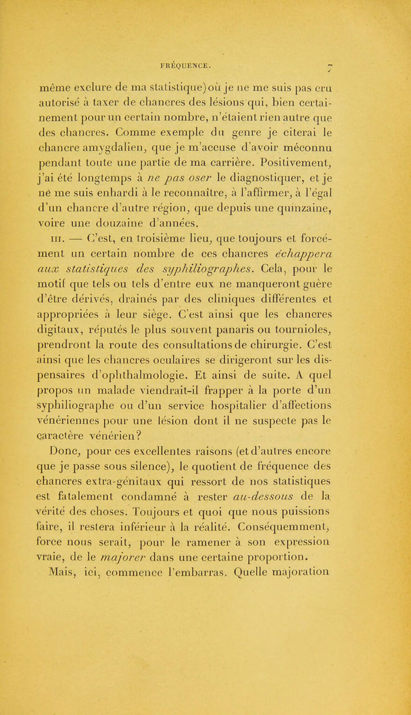 l'HÉQUENCE. j même exclure de ma stalistique)où je ne me suis pas cru autorisé à taxer de chancres des lésions qui, bien certai- nement pour un certain nombre, n'étaient rien autre que des chancres. Comme exemple du genre je citerai le chancre amvgdalien, que je m'accuse d'avoir méconnu pendant toute une partie de ma carrière. Positivement, j'ai été longtemps à ne pas oser le diagnostiquer, et je né me suis enhardi à le reconnaître, à l'affirmer, à l'égal d'un chancre d'autre région, que depuis une quinzaine, voire une douzaine d'années. m. — C'est, en troisième lieu, que toujours et forcé- ment un certain nombre de ces chancres échappera aux statistiques des syphiliographes. Cela, pour le motif que tels ou tels d'entre eux ne manqueront guère d'être dérivés, drainés par des cliniques différentes et appropriées à leur siège. C'est ainsi que les chancres digitaux, réputés le plus souvent panaris ou tournioles, prendront la route des consultations de chirurgie. C'est ainsi que les chancres oculaires se dirigeront sur les dis- pensaires d'ophthalmologie. Et ainsi de suite. A quel propos un malade viendrait-il frapper à la porte d'un syphiliographe ou d'un service hospitalier d'affections vénériennes pour une lésion dont il ne suspecte pas le caractère vénérien? Donc, pour ces excellentes raisons (et d'autres encore que je passe sous silence), le quotient de fréquence des chancres extra-génitaux qui ressort de nos statistiques est fatalement condamné à rester au-dessous de la vérité des choses. Toujours et quoi que nous puissions faire, il restera inférieur à la réalité. Conséquemment, force nous serait, pour le ramener à son expression vraie, de le majorer dans une certaine proportion. Mais, ici, commence l'embarras. Quelle majoration