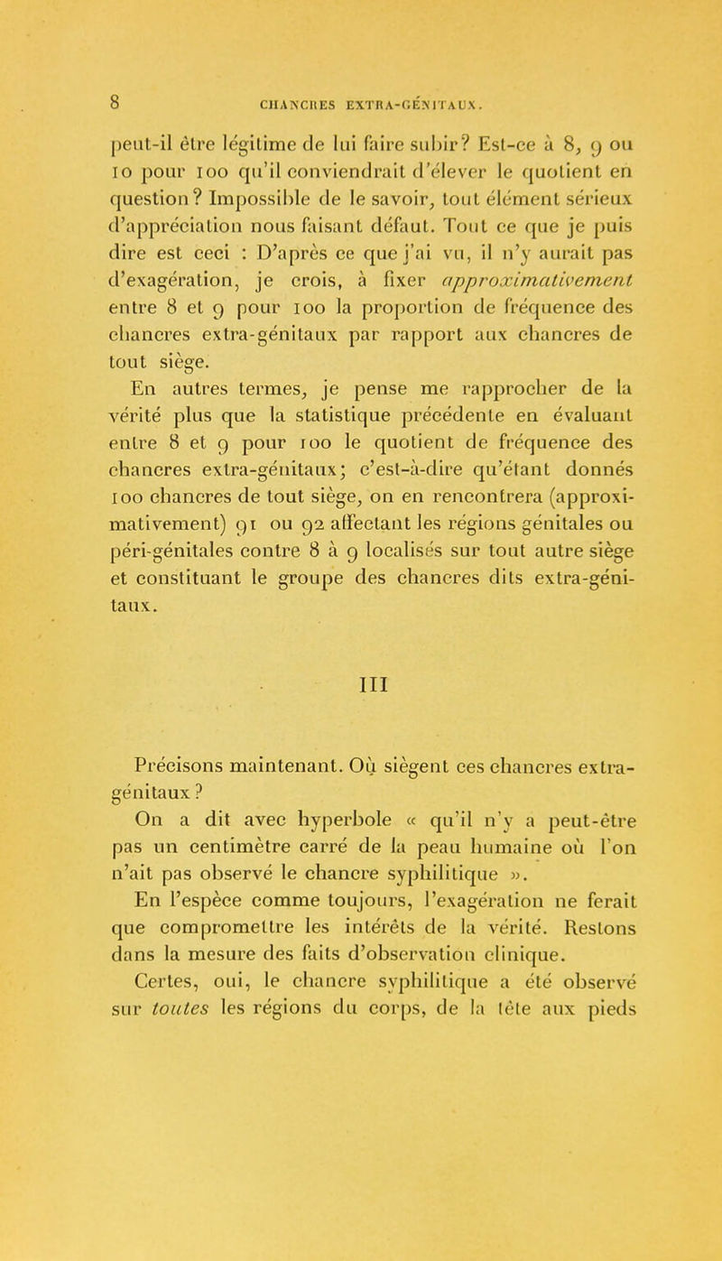 I>ent-il ôlre légitime de lui faire subir? Est-ce à 8, 9 ou 10 pour 100 qu'il conviendrait d'élever le quotient en question? Impossible de le savoir, tout élément sérieux d'appréciation nous faisant défaut. Tout ce que je puis dire est ceci : D'après ce que j'ai vu, il n'y aurait pas d'exagération, je crois, à fixer approximativement entre 8 et 9 pour 100 la proportion de fréquence des chancres extra-génitaux par rapport aux chancres de tout siège. En autres termes, je pense me rapprocher de la vérité plus que la statistique précédente en évaluant entre 8 et 9 pour 100 le quotient de fréquence des chancres extra-génitaux; c'est-à-dire qu'étant donnés 100 chancres de tout siège, on en rencontrera (approxi- mativement) 91 ou 92 affectant les régions génitales ou péri-génitales contre 8 à 9 localisés sur tout autre siège et constituant le groupe des chancres dits extra-géni- taux. III Précisons maintenant. Où siègent ces chancres extra- génitaux ? On a dit avec hyperbole « qu'il n'y a peut-être pas un centimètre carré de la peau humaine où l'on n'ait pas observé le chancre syphilitique ». En l'espèce comme toujours, l'exagération ne ferait que compromettre les intérêts de la vérité. Restons dans la mesure des faits d'observation clinique. Certes, oui, le chancre syphilitique a été observé sur toutes les régions du corps, de la tête aux pieds