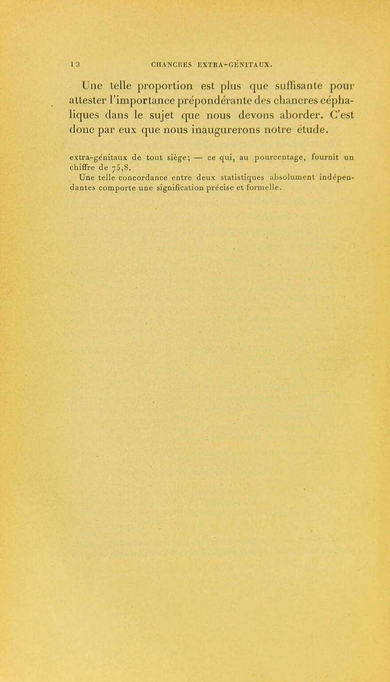 Une telle proportion est plus que suffisante pour attester l'importance prépondérante des chancres cépha- liques dans le sujet que nous devons aborder. C'est donc par eux que nous inaugurerons notre étude. extra-génitaux de tout siège; — ce qui, au pourcentage, fournit un chiffre de 75,8. Une telle concordance entre deux statistiques absolument indépen- dantes comporte une signification précise et formelle.