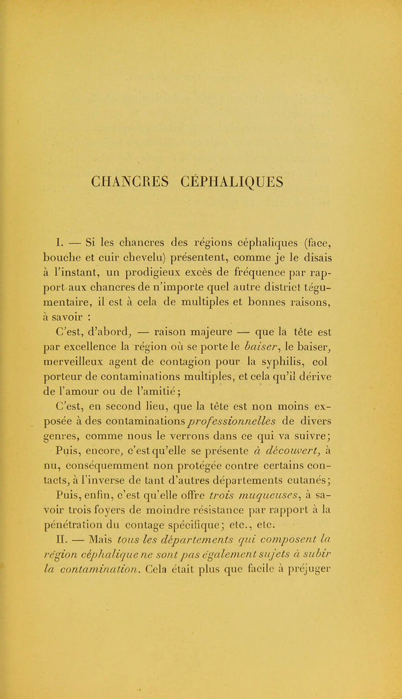 CHANCRES CÉPHALIQUES I. — Si les chancres des régions céphaliques (face, bouche et cuir chevelu) présentent, comme je le disais à l'instant, un prodigieux excès de fréquence par rap- port aux chancres de n'importe quel autre district tégu- mentaire, il est à cela de multiples et bonnes raisons, à savoir : C'est, d'abord, — raison majeure — que la tête est par excellence la région où se porte le baiser, le baiser, merveilleux agent de contagion pour la syphilis, col porteur de contaminations multiples, et cela qu'il dérive de l'amour ou de l'amitié ; C'est, en second lieu, que la tête est non moins ex- posée à des contaminations professionnelles de divers genres, comme nous le verrons dans ce qui va suivre; Puis, encore, c'est qu'elle se présente à découvert, à nu, conséquemment non protégée contre certains con- tacts, à l'inverse de tant d'autres départements cutanés; Puis, enfin, c'est qu'elle offre trois muqueuses, à sa- voir trois foyers de moindre résistance par rapport à la pénétration du contage spécifique; etc., etc. II. — Mais tous les départements qui composent la. région céphalique ne sont pas également sujets à subir la contamination. Cela était plus que facile à préjuger