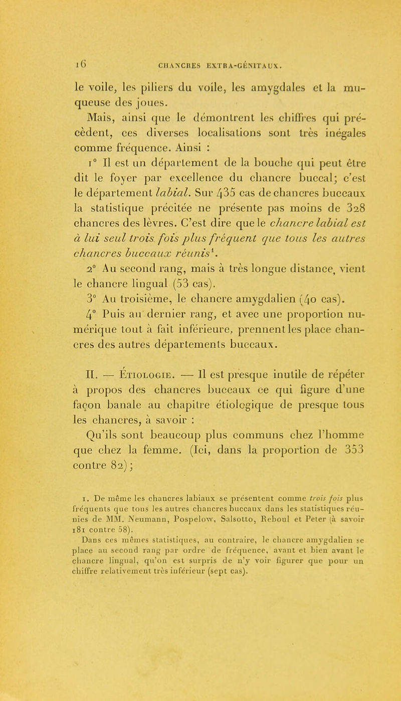 le voile, les piliers du voile, les amygdales et la mu- queuse des joues. Mais, ainsi que le démontrent les cliifli'es qui pré- cèdent, ces diverses localisations sont très inégales comme fréquence. Ainsi : i° Il est un déparlement de la bouche qui peut être dit le foyer par excellence du chancre buccal; c'est le département labial. Sur 435 cas de chancres buccaux la statistique précitée ne présente pas moins de 328 chancres des lèvres. C'est dire que le chancre labial est à lui seul trois, fois plus fréquent que tous les autres chancres buccaux réunis*. 2° Au second rang, mais à très longue distance, vient le chancre lingual (53 cas). 3° Au troisième, le chancre amygdalien (4o cas). 4° Puis au dernier rang, et avec une proportion nu- mérique tout à fait inférieure, prennent les place chan- cres des autres départements buccaux. H. — Étiologie. — 11 est presque inutile de répéter à propos des chancres buccaux ce qui figure d'une façon banale au chapitre étiologique de presque tous les chancres, à savoir : Qu'ils sont beaucoup plus communs chez l'homme que chez la femme. (Ici, dans la proportion de 353 contre 82) ; I. De même les chancres labiaux se présentent comme trois fois plus fréquents que tous les autres chancres buccaux clans les statistiques réu- nies de MM. Neumann, Pospelow, Salsotto, Reboul et Peter (à savoir 181 contre 58). Dans ces mC'mes statistiques, au contraire, le chancre amygdalien se place au second rang par ordre de fréquence, avant et bien avant le chancre lingual, qu'on est surpris de n'y voir figurer que pour un chiffre relativement très inférieur (sept cas).