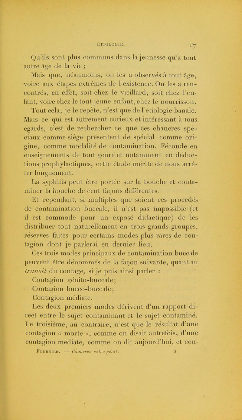 Qu'ils sont plus communs dans la jeunesse qu'à tout autre âge de la vie ; Mais que, néanmoins, on les a observés à tout âge, voire aux étapes extrêmes de l'existence. On les a ren- contrés, en ellèt, soit chez le vieillard, soit chez l'en- fant, voire chez le tout jeune enfant, chez le nourrisson. Tout cela, je le répète, n'est que de l'étiologie banale. Mais ce qui est autrement curieux et intéressant à tous égards, c'est de rechercher ce que ces chancres spé- ciaux comme siège présentent de spécial comme ori- gine, comme modalité de contamination. Féconde en enseignements de tout genre et notamment en déduc- tions prophylactiques, cette étude mérite de nous arrê- ter longuement. La syphilis peut être portée sur la bouche et conta- miner la bouche de cent façons différentes. Et cependant, si multiples que soient ces procédés de contamination buccale, il n'est pas impossible (et il est commode pour un exposé didactique) de les distribuer tout naturellement en trois grands groupes, réserves faites pour certains modes plus rares de con- tagion dont je parlerai en dernier lieu. Ces trois modes principaux de contamination buccale peuvent être dénommés de la façon suivante, quant au transit du contage, si je puis ainsi parler : Contagion génito-buccale; Contagion bucco-buccale; Contagion médiate. Les deux premiers modes dérivent d'un rapport di- rect entre le sujet contaminant et le sujet contaminé. Le troisième, au contraire, n'est que le résultat d'une contagion « morte », comme on disait autrefois, d'une contagion médiate, comme on dit aujourd'hui, et con- Fouiinieh. — Chancres extra-génit. a