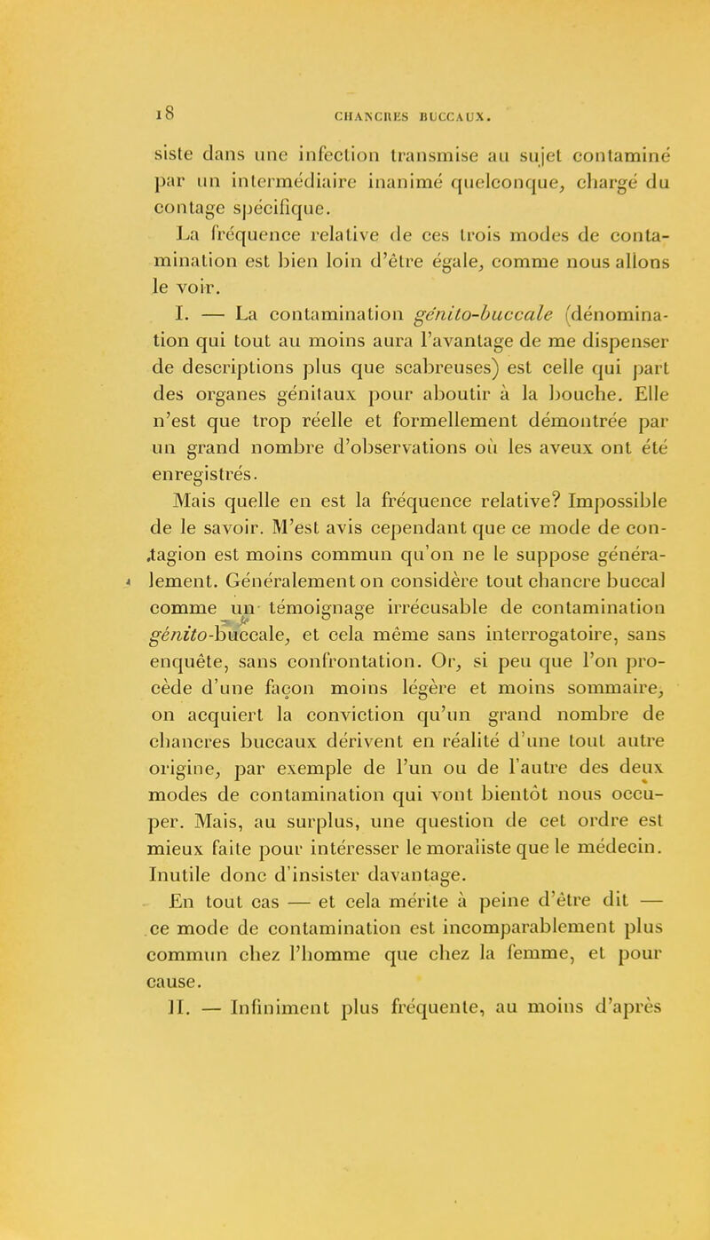 siste dans une infection transmise au sujet contamine par un intermédiaire inanimé quelconque, chargé du contage spécifique. La fréquence relative de ces trois modes de conta- mination est bien loin d'être égale, comme nous allons le voir. I. — La contamination génito-buccale (dénomina- tion qui tout au moins aura l'avantage de me dispenser de descriptions plus que scabreuses) est celle qui part des organes génitaux pour aboutir à la bouche. Elle n'est que trop réelle et formellement démontrée par un grand nombre d'observations où les aveux ont été enregistrés. Mais quelle en est la fréquence relative? Impossible de le savoir. M'est avis cependant que ce mode de con- .tagion est moins commun qu'on ne le suppose généra- lement. Généralement on considère tout chancre buccal comme un témoiffna°e irrécusable de contamination génito-buccale, et cela même sans interrogatoire, sans enquête, sans confrontation. Or, si peu que l'on pro- cède d'une façon moins légère et moins sommaire, on acquiert la conviction qu'un grand nombre de chancres buccaux dérivent en réalité d'une tout autre origine, par exemple de l'un ou de l'autre des deux modes de contamination qui vont bientôt nous occu- per. Mais, au surplus, une question de cet ordre est mieux faite pour intéresser le moraliste que le médecin. Inutile donc d'insister davantage. En tout cas — et cela mérite à peine d'être dit — ce mode de contamination est incomparablement plus commun chez l'homme que chez la femme, et pour cause. H. — Infiniment plus fréquente, au moins d'après