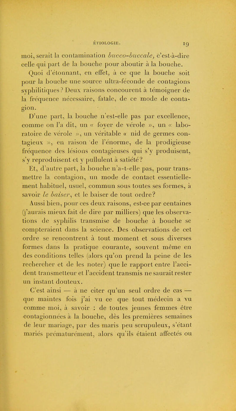 ÉTI0L0G1E. ig moi, serait la contamination bucco-buccale, c'est-à-dire celle qui part de la bouche pour aboutir à la bouche. Quoi d'étonnant, en effet, à ce que la bouche soit pour la bouche une source ultra-féconde de contagions syphilitiques? Deux raisons concourent à témoigner de la fréquence nécessaire, fatale, de ce mode de conta- gion. D'une part, la bouche n'est-elle pas par excellence, comme on l'a dit, un « foyer de vérole », un « labo- ratoire de vérole », un véritable « nid de germes con- tagieux », en raison de l'énorme, de la prodigieuse fréquence des lésions contagieuses qui s'y produisent, s'y reproduisent et y pullulent à satiété? Et, d'autre part, la bouche n'a-t-elle pas, pour trans- mettre la contagion, un mode de contact essentielle- ment habituel, usuel, commun sous toutes ses formes, à savoir le baiser, et le baiser de tout ordre? Aussi bien, pour ces deux raisons, est-ce par centaines (j'aurais mieux fait de dire par milliers) que les observa- tions de syphilis transmise de bouche à bouche se compteraient dans la science. Des observations de cet ordre se rencontrent à tout moment et sous diverses formes dans la pratique courante, souvent même en des conditions telles (alors qu'on prend la peine de les rechercher et de les noter) que le rapport entre l'acci- dent transmetteur et l'accident transmis ne saurait rester un instant douteux. C'est ainsi — à ne citer qu'un seul ordre de cas — que maintes fois j'ai vu ce que tout médecin a vu comme moi, à savoir : de toutes jeunes femmes être contagionnées à la bouche, dès les premières semaines de leur mariage, par des maris peu scrupuleux, s'étant mariés prématurément, alors qu'ils étaient affectés ou