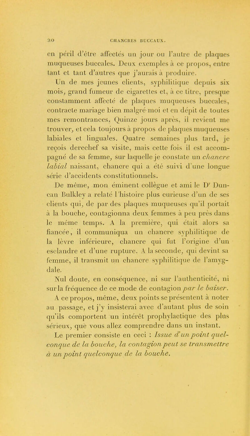 en péril d'être affectés un jour ou l'autre de plaques muqueuses buccales. Deux exemples à ce propos, entre tant et tant d'autres que j'aurais à produire. Un de mes jeunes clients, syphilitique depuis six mois, grand fumeur de cigarettes et. à ce titre, presque constamment affecté de plaques muqueuses buccales, contracte mariage bien malgré moi et en dépit de toutes mes remontrances. Quinze jours après, il revient me trouver, et cela toujours à propos de plaques muqueuses labiales et linguales. Quatre semaines plus tard, je reçois derechef sa visite, mais cette fois il est accom- pagné de sa femme, sur laquelle je constate un chancre labial naissant, chancre qui a été suivi d une longue série d'accidents constitutionnels. De même, mon éminent collègue et ami le Dr Dun- can Bulldey a relaté l'histoire plus curieuse d'un de ses clients qui, de par des plaques muqueuses qu'il portait à la bouche, contagionna deux femmes à peu près dans le môme temps. A la première, qui était alors >;t fiancée, il communiqua un chancre syphilitique de la lèvre inférieure, chancre qui fut l'origine d'un esclandre et d'une rupture. A la seconde, qui devint sa femme, il transmit un chancre syphilitique de l'amyg- dale. Nul doute, en conséquence, ni sur l'authenticité, ni sur la fréquence de ce mode de contagion par le baiser. A ce propos, même, deux points se présentent à noter au passage, et j'y insisterai avec d'autant plus de soin qu'ils comportent un intérêt prophylactique des pins sérieux, que vous allez comprendre dans un instant. Le premier consiste en ceci : Issue d'un point quel- conque de la bouche, la contagion peut se transmettre a un point quelconque de la bouche.