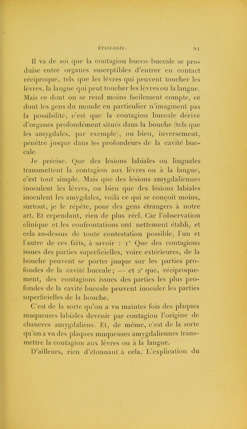 ÉTIOr.OGIE. Il va de soi que la contagion bucco-buccale se pro- duise entre organes susceptibles d'entrer en contact réciproque, tels que les lèvres qui peuvent toucher les lèvres, la langue qui peut toucher les lèvres ou la langue. Mais ce dont on se rend moins facilement compte, ce dont les gens du monde en particulier n'imaginent pas la possibilité, c'est que la contagion buccale dérive d'organes profondément situés dans la bouche (tels que les amygdales, par exemple), ou bien, inversement, pénètre jusque dans les profondeurs de la cavité buc- cale. Je précise. Que des lésions labiales ou linguales transmettent la contagion aux lèvres ou à la langue, c'est tout simple. Mais que des lésions amygdaliennes inoculent les lèvres, ou bien que des lésions labiales inoculent les amygdales, voilà ce qui se conçoit moins, surtout, je le répèle, pour des gens étrangers à notre art. Et cependant, rien de plus réel. Car l'observation clinique et les confrontations ont nettement établi, et cela au-dessus de toute contestation possible, l'un et l'autre de ces faits, à savoir : i° Que des contagions issues des parties superficielles, voire extérieures, de la bouche peuvent se porter jusque sur les parties pro- fondes de la cavité buccale; — et 20 que, réciproque- ment, des contagions issues des parties les plus pro- fondes de la cavité buccale peuvent inoculer les parties superficielles de la bouche. C'est de la sorte qu'on a vu maintes fois des plaques muqueuses labiales devenir par contagion l'origine de chancres amygdaliens. Et, de même, c'est de la sorte qu'on a vu des plaques muqueuses amygdaliennes trans- mettre la contagion aux lèvres ou à la langue. D'ailleurs, rien d'étonnant à cela. L'explication du