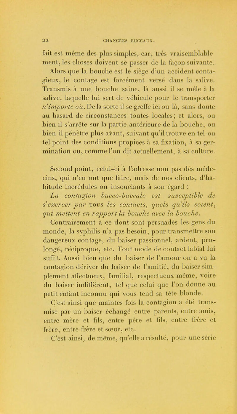 fait est même des plus simples, car, très vraisemblable ment, les choses doivent se passer de la façon suivante. Alors que la bouche est le siège d'un accident conta- gieux, le contage est forcément versé dans la salive. Transmis à une bouche saine, là aussi il se mêle à la salive, laquelle lui sert de véhicule pour le transporter n'importe où. Delà sorte il se greffe ici ou là, sans doute au hasard de circonstances toutes locales; et alors, ou bien il s'arrête sur la partie antérieure de la bouche, ou bien il pénètre plus avant, suivant qu'il trouve en tel ou tel point des conditions propices à sa fixation, à sa ger- mination ou, comme l'on dit actuellement, à sa culture. Second point, celui-ci à l'adresse non pas des méde- cins, qui n'en ont que faire, mais de nos clients, d'ha- bitude incrédules ou insouciants à son égard : La contagion bucco-buccale est susceptible de s'exercer par tous les contacts, quels qu'ils soient, qui mettent en rapport la bouche avec la bouche. Contrairement à ce dont sont persuadés les gens du monde, la syphilis n'a pas besoin, pour transmettre son dangereux contage, du baiser passionnel, ardent, pro- longé, réciproque, etc. Tout mode de contact labial lui suffit. Aussi bien que du baiser de l'amour on a vu la contagion dériver du baiser de l'amitié, du baiser sim- plement affectueux, familial, respectueux même, voire du baiser indifférent, tel que celui que l'on donne au petit enfant inconnu qui vous tend sa tète blonde. C'est ainsi que maintes fois la contagion a été trans- mise par un baiser échangé entre parents, entre amis, entre mère et fils, entre père et fils, entre frère et frère, entre frère et sœur, etc. C'est ainsi, de même, qu'elle a résulté, pour une série