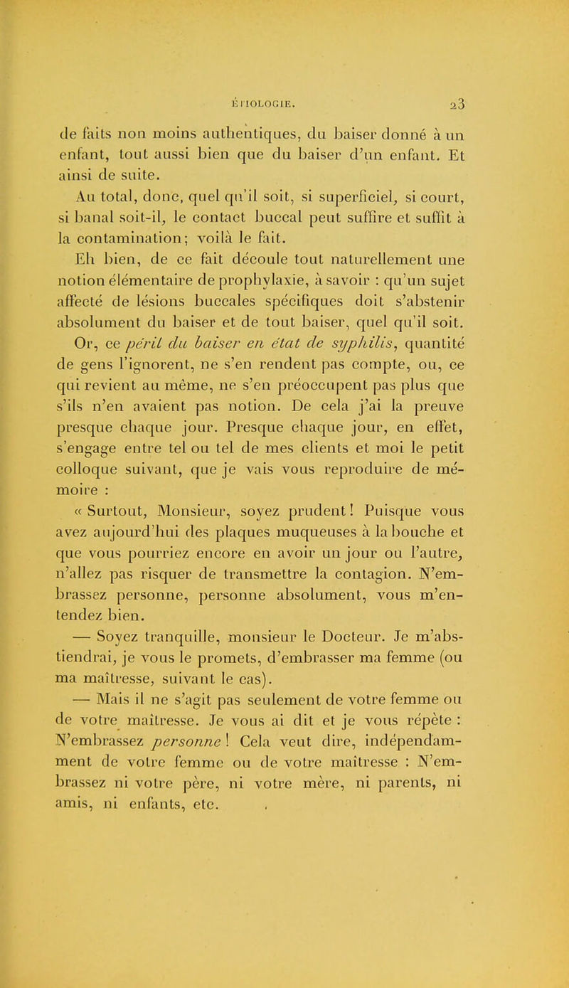 de faits non moins authentiques, du baiser donné à un enfant, tout aussi bien que du baiser d'un enfant. Et ainsi de suite. Au total, donc, quel qu'il soit, si superficiel, si court, si banal soit-il, le contact buccal peut suffire et suffit à la contamination; voilà Je fait. Eh bien, de ce fait découle tout naturellement une notion élémentaire de prophylaxie, à savoir : qu'un sujet affecté de lésions buccales spécifiques doit s'abstenir absolument du baiser et de tout baiser, quel qu'il soit. Or, ce péril du baiser en état de syphilis, quantité de gens l'ignorent, ne s'en rendent pas compte, ou, ce qui revient au même, ne s'en préoccupent pas plus que s'ils n'en avaient pas notion. De cela j'ai la preuve presque chaque jour. Presque chaque jour, en effet, s'engage entre tel ou tel de mes clients et moi le petit colloque suivant, que je vais vous reproduire de mé- moire : «Surtout, Monsieur, soyez prudent! Puisque vous avez aujourd'hui des plaques muqueuses à la bouche et que vous pourriez encore en avoir un jour ou l'autre, n'allez pas risquer de transmettre la contagion. N'em- brassez personne, personne absolument, vous m'en- tendez bien. — Soyez tranquille, monsieur le Docteur. Je m'abs- tiendrai, je vous le promets, d'embrasser ma femme (ou ma maîtresse, suivant le cas). — Mais il ne s'agit pas seulement de votre femme ou de votre maîtresse. Je vous ai dit et je vous répète : N'embrassez personne ! Cela veut dire, indépendam- ment de votre femme ou de votre maîtresse : N'em- brassez ni votre père, ni votre mère, ni parents, ni amis, ni enfants, etc.