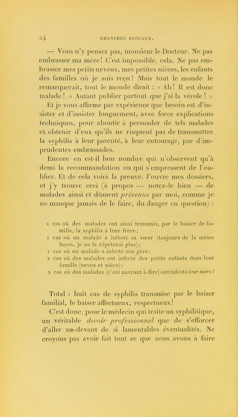 — Vous n'y pense/ pas, monsieur le Docteur. Ne pas embrasser ma mère! C'est impossible, cela. Ne pas em- brasser mes petits neveux, mes petites nièces, les enfants des familles où je suis reçu ! Mais tout le monde le remarquerait, tout le monde dirait : « Ali ! Il est donc malade! » Autant publier partout que j'ai la vérole! » Et je vous affirme par expérience que besoin est d'in- sister et d'insister longuement, avec force explications techniques, pour aboutir à persuader de tels malades et obtenir d'eux qu'ils ne risquent pas de transmettre la syphilis à leur parenté, à leur entourage, par d'im- prudentes embrassades. Encore en est-il bon nombre qui n'observent qu'à demi la recommandation on qui s'empressent de l'ou- blier. Et de cela voici la preuve. J'ouvre mes dossiers, et j'y trouve ceci (à propos — notez-le bien — de malades ainsi et dûment prévenus par moi, comme je ne manque jamais de le faire, du danger en question) : 2 cas où des malades ont ainsi transmis, par le baiser de fa- mille, la syphilis à leur frère; i cas où un malade a infecté sa sœur (toujours de la même façon, je ne le répéterai plus); i cas où un malade a infecté son père; 1 cas où des malades ont infecté des petits enfants dans leur famille (neveu et nièce) ; 2 cas où des malades (c'est navrant à dire) ont infecté leur mère! Total : huit cas de syphilis transmise par le baiser familial, le baiser affectueux, respectueux! C'est donc, pour le médecin qui traite un syphilitique, un véritable devoir professionnel que de s'efforcer d'aller au-devant de si lamentables éventualités. Ne croyons pas avoir fait tout ce que nous avons à faire