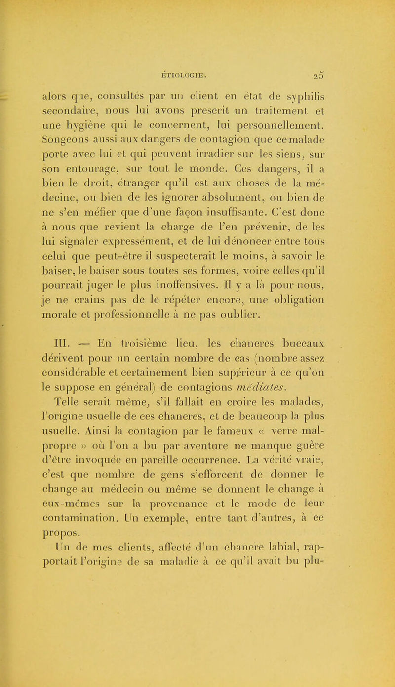 alors que, consultés par un client en état de syphilis secondaire, nous lui avons prescrit un traitement et une hygiène qui le concernent, lui personnellement. Songeons aussi aux dangers de contagion que ce malade porte avec lui et qui peuvent irradier sur les siens, sur son entourage, sur tout le monde. Ces dangers, il a bien le droit, étranger qu'il est aux choses de la mé- decine, ou bien de les ignorer absolument, ou bien de ne s'en méfier que d'une façon insuffisante. C'est donc à nous que revient la charge de l'en prévenir, de les lui signaler expressément, et de lui dénoncer entre tous celui que peut-être il suspecterait le moins, à savoir le baiser, le baiser sous toutes ses formes, voire celles qu'il pourrait juger le plus inoJGfensives. Il y a là pour nous, je ne crains pas de le répéter encore, une obligation morale et professionnelle à ne pas oublier. III. — En troisième lieu, les chancres buccaux dérivent pour un certain nombre de cas (nombre assez considérable et certainement bien supérieur à ce qu'on le suppose en général) de contagions médiates. Telle serait même, s'il fallait en croire les malades, l'origine usuelle de ces chancres, et de beaucoup la plus usuelle. Ainsi la contagion par le fameux « verre mal- propre » où I on a bu par aventure ne manque guère d'être invoquée en pareille occurrence. La vérité vraie, c'est que nombre de gens s'efforcent de donner le change au médecin ou môme se donnent le change à eux-mêmes sur la provenance et le mode de leur contamination. Un exemple, entre tant d'autres, à ce propos. Un de mes clients, affecté d'un chancre labial, rap- portait l'origine de sa maladie à ce qu'il avait bu plu-