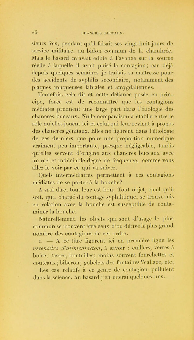 sieurs fois, pendant qu'il Cuisait ses vingt-huit jours de service militaire, au bidon coin m un de la chambrée. Mais le hasard m'avait édifié à l'avance sur la source réelle à laquelle il avait puisé la contagion; car déjà depuis quelques semaines je traitais sa maîtresse pour des accidents de syphilis secondaire, notamment des plaques muqueuses labiales et amygdaliennes. Toutefois, cela dit et cette défiance posée en prin- cipe, force est de reconnaître que les contagions médiates prennent une large part dans l'étiologie des chancres buccaux. Nulle comparaison à établir entre le rôle qu'elles jouent ici et celui qui leur revient à propos des chancres génitaux. Elles ne figurent dans l'étiologie de ces derniers que pour une proportion numérique vraiment peu importante, presque négligeable, tandis qu'elles servent d'origine aux chancres buccaux avec un réel et indéniable degré de fréquence, comme vous allez le voir par ce qui va suivre. Quels intermédiaires permettent à ces contagions médiates de se porter à la bouche? A vrai dire, tout leur est bon. Tout objet, quel qu'il soit, qui, chargé du contage syphilitique, se trouve mis en relation avec la bouche est susceptible de conta- miner la bouche. Naturellement, les objets qui sont d'usage le plus commun se trouvent être ceux d'où dérive le plus grand nombre des contagions de cet ordre. i. — A ce titre figurent ici en première ligne les ustensiles d'alimenta non, à savoir : cuillers, verres à boire, lasses, bouteilles; moins souvent fourchettes et couteaux ; biberon; gobelets des fontaines Wallace, etc. Les cas relatifs à ce genre de contagion pullulent dans la science. Au hasard j'en citerai quelques-uns.