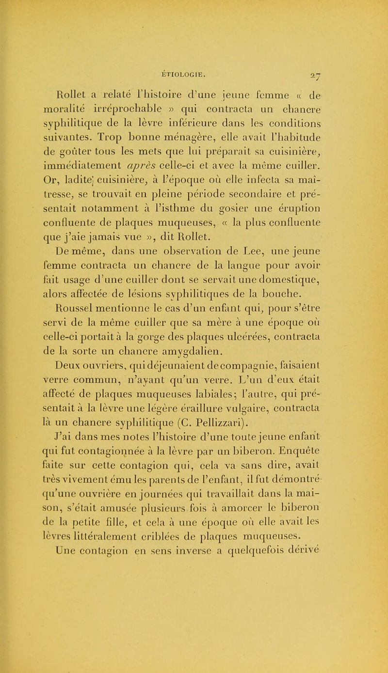 Rollet a relaté l'histoire d'une jeune femme « de moralité irréprochable » qui contracta un chancre syphilitique de la lèvre inférieure dans les conditions suivantes. Trop bonne ménagère, elle avait l'habitude de goûter tous les mets que lui préparait sa cuisinière, immédiatement après celle-ci et avec la même cuiller. Or, ladite' cuisinière, à l'époque où elle infecta sa mai- tresse, se trouvait en pleine période secondaire et pré- sentait notamment à l'isthme du gosier une éruption confluente de plaques muqueuses, « la plus confluente que j'aie jamais vue », dit Rollet. De même, dans une observation de Lee, une jeune femme contracta un chancre de la langue pour avoir fait usage d'une cuiller dont se servait une domestique, alors affectée de lésions syphilitiques de la bouche. Roussel mentionne le cas d'un enfant qui, pour s'être servi de la même cuiller que sa mère à une époque où celle-ci portait à la gorge des plaques ulcérées, contracta de la sorte un chancre amygdalien. Deux ouvriers, qui déjeunaient decompagnie, faisaient verre commun, n'ayant qu'un verre. L'un d'eux était affecté de plaques muqueuses labiales; l'autre, qui pré- sentait à la lèvre une légère éraillure vulgaire, contracta là un chancre syphilitique (C. Pellizzari). J'ai dans mes notes l'histoire d'une toute jeune enfant qui fut contagionnée à la lèvre par un biberon. Enquête faite sur cette contagion qui, cela va sans dire, avait très vivement ému les parents de l'enfant, il fut démontré qu'une ouvrière en journées qui travaillait dans la mai- son, s'était amusée plusieurs fois à amorcer le biberon de la petite fille, et cela à une époque où elle avait les lèvres littéralement criblées de plaques muqueuses. Une contagion en sens inverse a quelquefois dérivé