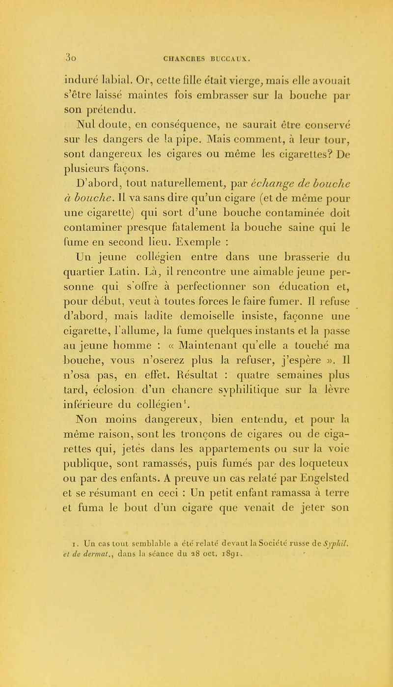3g induré labial, Or, cette fille était vierge, mais elle avouait s'être laissé maintes fois embrasser sur la bouche par son prétendu. Nul doute, en conséquence, ne saurait être conservé sur les dangers de la pipe. Mais comment, à leur tour, sont dangereux les cigares ou même les cigarettes? De plusieurs façons. D'abord, tout naturellement, par échange de bouche à bouche. Il va sans dire qu'un cigare (et de même pour une cigarette) qui sort d'une bouche contaminée doit contaminer presque fatalement la bouche saine qui le fume en second lieu. Exemple : Un jeune collégien entre dans une brasserie du quartier Latin. Là, il rencontre une aimable jeune per- sonne qui s'offre à perfectionner son éducation et, pour début, veut à toutes forces le faire fumer. Il refuse d'abord, mais ladite demoiselle insiste, façonne une cigarette, l'allume, la fume quelques instants et la passe au jeune homme : « Maintenant qu'elle a touché ma bouche, vous n'oserez plus la refuser, j'espère ». Il n'osa pas, en effet. Résultat : quatre semaines plus tard, éclosion d'un chancre syphilitique sur la lèvre inférieure du collégien1. Non moins dangereux, bien entendu, et pour la même raison, sont les tronçons de cigares ou de ciga- rettes qui, jetés dans les appartements ou sur Ja voie publique, sont ramassés, puis fumés par des loqueteux ou par des enfants. A preuve un cas relaté par Engelsted et se résumant en ceci : Un petit enfant ramassa à terre et fuma le bout d'un cigare que venait de jeter son i. Un cas tout semblable a été relaté devant la Société russe de Sypliil. et de dermat., dans la séance du a8 oct. 18gi.
