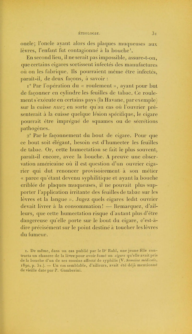 oncle; l'oncle ayant alors des plaques muqueuses aux lèvres, l'enfant fut contagionné à la bouche1. En second lieu, il ne serait pas impossible, assure-t-on, que certains cigares sortissent infectés des manufactures où on les fabrique. Ils pourraient même être infectés, paraît-il, de deux façons, à savoir : i° Par l'opération du « roulement », ayant pour but de façonner en cylindre les feuilles de tabac. Ce roule- ment s'exécute en certains pays (la Havane, par exemple) sur la cuisse nae\ en sorte qu'au cas où l'ouvrier pré- senterait à la cuisse quelque lésion spécifique, le cigare pourrait être imprégné de squames ou de sécrétions pathogènes. 2° Par le façonnement du bout de cigare. Pour que ce bout soit élégant, besoin est d'humecter les feuilles de tabac. Or, cette humeclation se fait le plus souvent, paraît-il encore, avec la bouche. A preuve une obser- vation américaine où il est question d'un ouvrier ciga- rier qui dut renoncer provisoirement à son métier « parce qu'étant devenu syphilitique et ayant la bouche criblée de plaques muqueuses, il ne pouvait plus sup- porter l'application irritante des feuilles de tabac sur les lèvres et la langue ». Jugez quels cigares ledit ouvrier devait livrer à la consommation! — Remarquez, d'ail- leurs, que cette humectation risque d'autant plus d'être dangereuse qu'elle porte sur le bout du cigare, c'est-à- dire précisément sur le point destiné à toucher les lèvres du fumeur. i. De même, dans un cas publié par le D1' Rabl, une jeune fille con- tracta un chancre de la lèvre pour avoir fume un cigare qu'elle avait pris de la bouche d'un de ses cousins affecté de syphilis (V. Semaine médicale, 1890, p. 3î.). — Uu cas semblable, d'ailleurs, avait été déjà mentionné de vieille date par P. Gamberini.