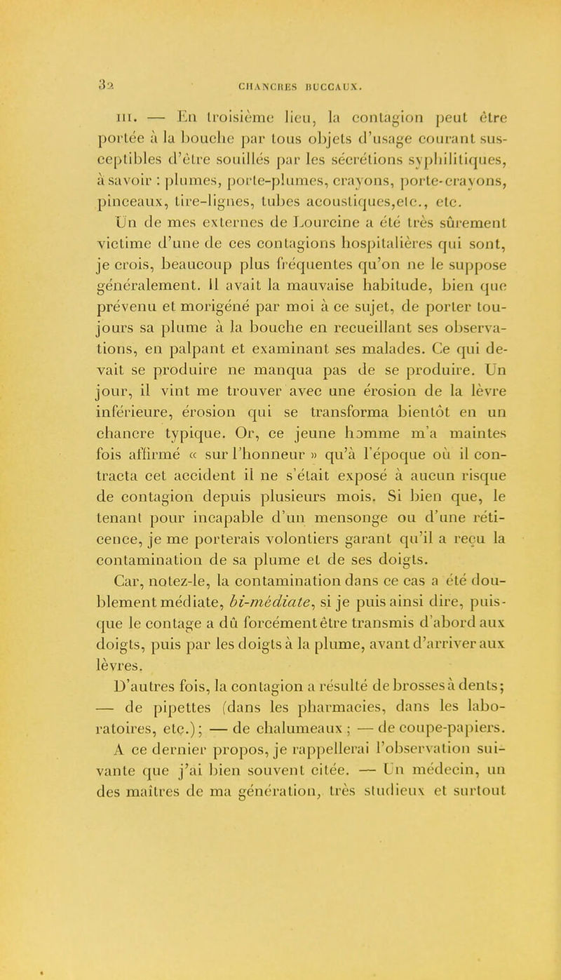 3a CIIANCIII'S IILCCAI \. m. — En troisième lieu, la contagion peut être portée à la bouche par tous objets d'usage courant sus- ceptibles d'être souillés par les sécrétions syphilitiques, à savoir : plumes, porte-plumes, crayons, porte-crayons, pinceaux, tire-lignes, tubes acoustiques,etc., etc. Un de mes externes de Lourcine a été très sûrement victime d'une de ces contagions hospitalières qui sont, je crois, beaucoup plus fréquentes qu'on ne le suppose généralement. 11 avait la mauvaise habitude, bien que prévenu et morigéné par moi à ce sujet, de porter tou- jours sa plume à la bouche en recueillant ses observa- tions, en palpant et examinant ses malades. Ce qui de- vait se produire ne manqua pas de se produire. Un jour, il vint me trouver avec une érosion de la lèvre inférieure, érosion qui se transforma bientôt en un chancre typique. Or, ce jeune homme m'a maintes fois affirmé ce sur l'honneur » qu'à l'époque où il con- tracta cet accident il ne s'était exposé à aucun risque de contagion depuis plusieurs mois. Si bien que, le tenant pour incapable d'un mensonge ou d'une réti- cence, je me porterais volontiers garant qu'il a reçu la contamination de sa plume et de ses doigts. Car, notez-le, la contamination dans ce cas a été dou- blement médiate, bi-médiate, si je puis ainsi dire, puis- que le contage a dû forcément être transmis d'abord aux doigts, puis par les doigts à la plume, avant d'arriver aux lèvres. D'autres fois, la contagion a résulté de brossesà dents; — de pipettes (dans les pharmacies, dans les labo- ratoires, etc.); — de chalumeaux ; — de coupe-papiers. A ce dernier propos, je rappellerai l'observation sui- vante que j'ai bien souvent citée. — Un médecin, un des maîtres de ma génération, très studieux et surtout