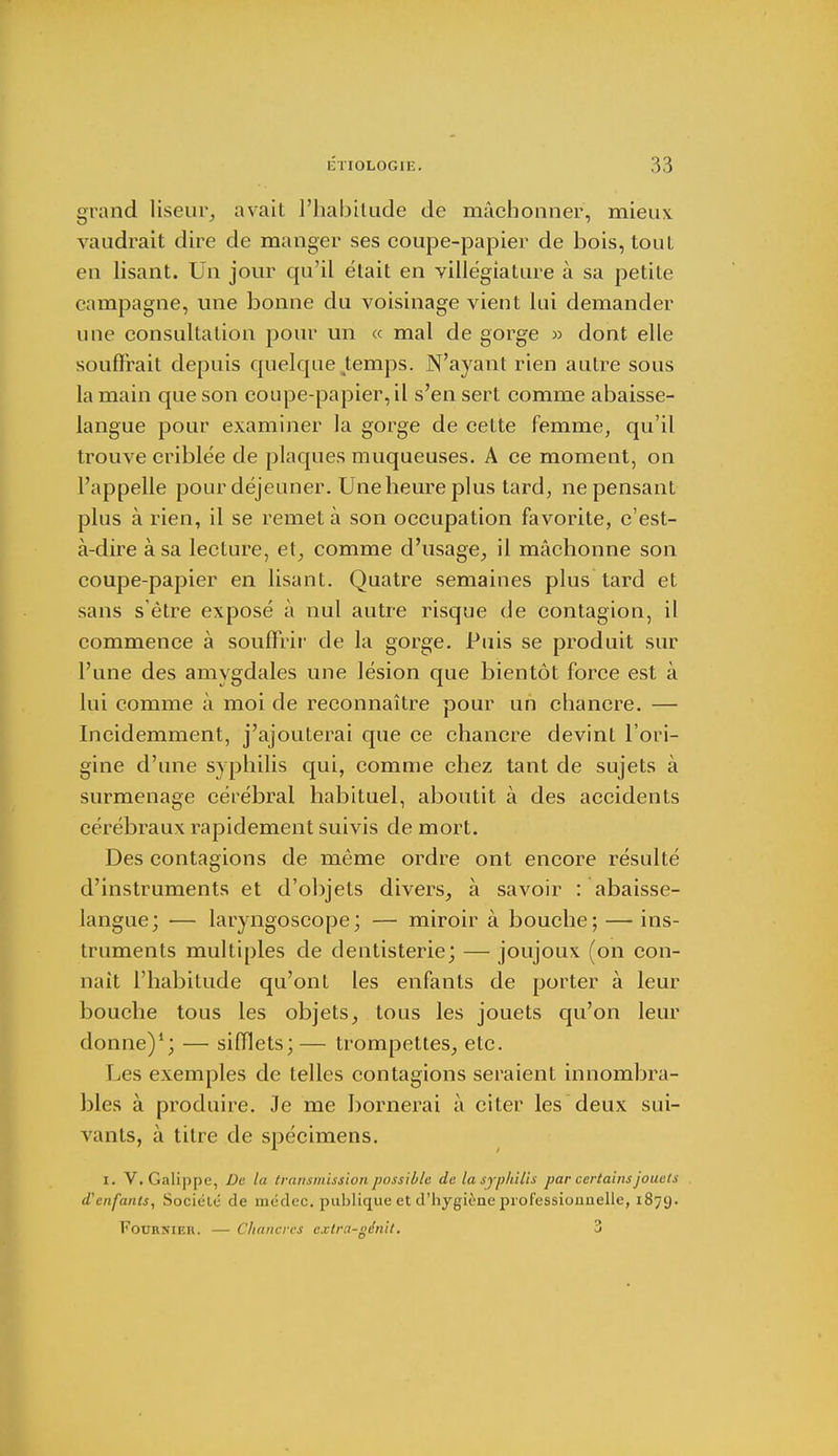 grand liseur, avait l'habitude de mâchonner, mieux vaudrait dire de manger ses coupe-papier de bois, tout en lisant. Un jour qu'il était en villégiature à sa petite campagne, une bonne du voisinage vient lui demander une consultation pour un « mal de gorge » dont elle souffrait depuis quelque temps. N'ayant rien autre sous la main que son coupe-papier, il s'en sert comme abaisse- langue pour examiner la gorge de cette femme, qu'il trouve criblée de plaques muqueuses. A ce moment, on l'appelle pour déjeuner. Une heure plus tard, ne pensant plus à rien, il se remet à son occupation favorite, c'est- à-dire à sa lecture, et, comme d'usage, il mâchonne son coupe-papier en lisant. Quatre semaines plus tard et sans s'être exposé à nul autre risque de contagion, il commence à souffrir de la gorge. Puis se produit sur l'une des amygdales une lésion que bientôt force est à lui comme à moi de reconnaître pour un chancre. — Incidemment, j'ajouterai que ce chancre devint l'ori- gine d'une syphilis qui, comme chez tant de sujets à surmenage cérébral habituel, aboutit à des accidents cérébraux rapidement suivis de mort. Des contagions de même ordre ont encore résulté d'instruments et d'objets divers, à savoir : abaisse- langue; — laryngoscope; — miroir à bouche; — ins- truments multiples de dentisterie; — joujoux (on con- naît l'habitude qu'ont les enfants de porter à leur bouche tous les objets, tous les jouets qu'on leur donne)1; — sifflets;— trompettes, etc. Les exemples de telles contagions seraient innombra- bles à produire. Je me bornerai à citer les deux sui- vants, à titre de spécimens. I. V. Galippe, De la transmission possible de la syphilis par certains jouets d'enfants, Société de médec. publique et d'hygiène professionnelle, 1879. Fournie!!. — Chancres cxlra-génit. 3
