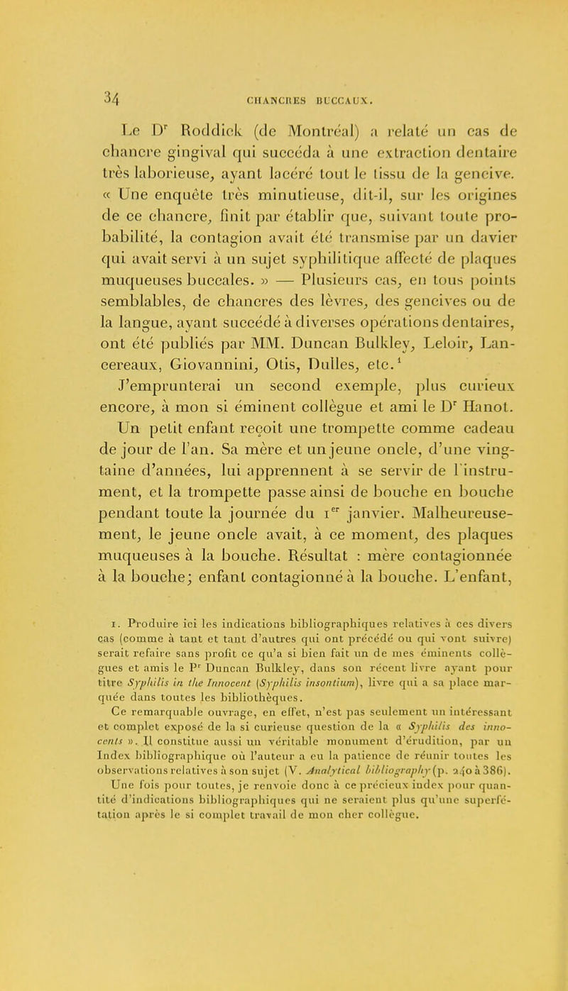 Le Dr Roddick (de Montréal) a relaté un cas de chancre gingival qui succéda à une extraction dentaire très laborieuse, ayant lacéré tout le tissu de la gencive. « Une enquête très minutieuse, dit-il, sur les origines de ce chancre, finit par établir que, suivant toute pro- babilité, la contagion avait été transmise par un davier qui avait servi à un sujet syphilitique affecté de plaques muqueuses buccales. » — Plusieurs cas, en tous points semblables, de chancres des lèvres, des gencives ou de la langue, ayant succédé à diverses opérations dentaires, ont été publiés par MM. Duncan Bulkley, Leloir, Lan- cereaux, Giovannini, Otis, Dulles, etc.1 J'emprunterai un second exemple, plus curieux encore, à mon si éminent collègue et ami le Dr Hanot. Un petit enfant reçoit une trompette comme cadeau de jour de l'an. Sa mère et un jeune oncle, d'une ving- taine d'années, lui apprennent à se servir de 1 instru- ment, et la trompette passe ainsi de bouche en bouche pendant toute la journée du ier janvier. Malheureuse- ment, le jeune oncle avait, à ce moment, des plaques muqueuses à la bouche. Résultat : mère contagionnée à la bouche; enfant contagionné à la bouche. L'enfant, i. Produire ici les indications bibliographiques relatives à ces divers cas (comme à tant et tant d'autres qui ont précédé ou qui vont suivre) serait refaire sans profit ce qu'a si bien fait un de mes éminents collè- gues et amis le Pr Duncan Bulkley, dans son récent livre ayant pour titre Syphilis in the Innocent (Syphilis insontium), livre qui a sa place mar- quée dans toutes les bibliothèques. Ce remarquable ouvrage, en elfet, n'est pas seulement un intéressant et complet exposé de la si curieuse question de la « Syphilis des inno- cents ». Il constitue aussi un véritable monument d'érudition, par uu Index bibliographique où l'auteur a eu la patience de réunir toutes les observations relatives à son sujet (V. Analytical hibliographylyp. a.|oà386). Une fois pour toutes, je renvoie donc à ce précieux index pour quan- tité d'indications bibliograpbiqucs qui ne seraient plus qu'une superfé- tation après le si complet travail de mon cher collègue.