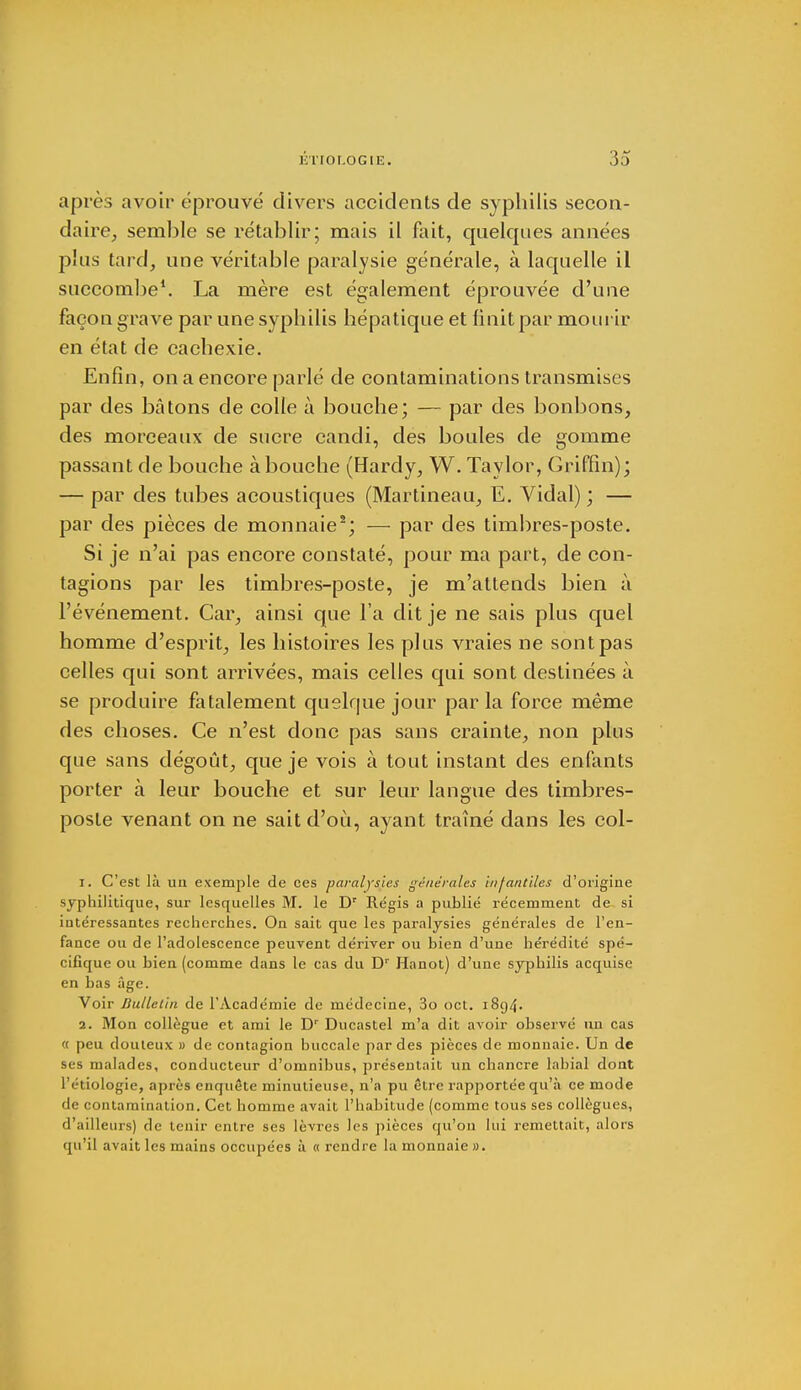 après avoir éprouvé divers accidents de syphilis secon- daire, semble se rétablir; mais il fait, quelques années plus tard, une véritable paralysie générale, à laquelle il succombe1. La mère est également éprouvée d'une façon grave par une syphilis hépatique et finit par mourir en état de cachexie. Enfin, on a encore parlé de contaminations transmises par des bâtons de colle à bouche; — par des bonbons, des morceaux de sucre candi, des boules de gomme passant de bouche à bouche (Hardy, W. Taylor, Griffin); — par des tubes acoustiques (Martineau, E. Vidal) ; — par des pièces de monnaie2; — par des timbres-poste. Si je n'ai pas encore constaté, pour ma part, de con- tagions par les timbres-poste, je m'attends bien à l'événement. Car, ainsi que l'a dit je ne sais plus quel homme d'esprit, les histoires les plus vraies ne sont pas celles qui sont arrivées, mais celles qui sont destinées à se produire fatalement quelque jour parla force même des choses. Ce n'est donc pas sans crainte, non plus que sans dégoût, que je vois à tout instant des enfants porter à leur bouche et sur leur langue des timbres- poste venant on ne sait d'où, ayant traîné dans les col- 1. C'est là un exemple de ces paralysies générales infantiles d'origine syphilitique, sur lesquelles M. le Dr Régis a publié récemment de si intéressantes recherches. On sait que les paralysies générales de l'en- fance ou de l'adolescence peuvent dériver ou bien d'une hérédité spé- cifique ou bien (comme dans le cas du Dr Hanot) d'une syphilis acquise en bas âge. Voir Bulletin de l'Académie de médecine, 3o oct. 1894. 2. Mon collègue et ami le Dr Ducastel m'a dit avoir observé un cas « peu douteux » de contagion buccale par des pièces de monnaie. Un de ses malades, conducteur d'omnibus, présentait un chancre labial dont l'étiologie, après enquête minutieuse, n'a pu être rapportée qu'à ce mode de contamination. Cet homme avait l'habitude (comme tous ses collègues, d'ailleurs) de tenir entre ses lèvres les pièces qu'on lui remettait, alors qu'il avait les mains occupées à «rendre la monnaie».