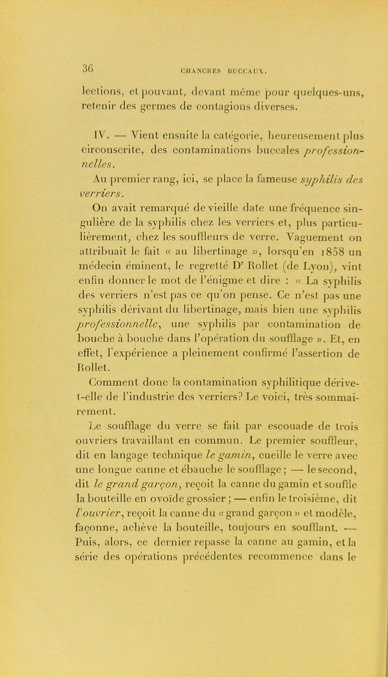 r.lIAISUtl'.S ÎIL'CCAUX. leclions, et pouvant, devant même pour quelques-uns, retenir des germes de contagions diverses. IV. — Vient ensuite La catégorie, heureusement plus circonscrite, des contaminations buccales profession- nelles. Au premier rang, ici, se place la fameuse syphilis des verriers. On avait remarqué de vieille date une fréquence sin- gulière de la syphilis chez les verriers et, plus particu- lièrement, chez les souffleurs de verre. Vaguement on attribuait le fait ce au libertinage », lorsqu'en i858 un médecin éminent, le regretté Dr Rollet (de Lvon), vint enfin donner le mot de l'énigme et dire : « La syphilis des verriers n'est pas ce qu'on pense. Ce n'est pas une syphilis dérivant du libertinage, mais bien une syphilis professionnelle, une syphilis par contamination de bouche à bouche dans l'opération du soufflage ». Et, en effet, l'expérience a pleinement confirmé l'assertion de Rollet. Comment donc la contamination syphilitique dérive- t-elle de l'industrie des verriers? Le voici, très sommai- rement. Le soufflage du verre se fait par escouade de trois ouvriers travaillant en commun. Le premier souffleur, dit en langage technique le gamin, cueille le verre avec une longue canne et ébauche le soufflage; — lesecond, dit le grand garçon, reçoit la canne du gamin etsouflle la bouteille en ovoïde grossier ; — enfin le troisième, dit Vouvrier, reçoit la canne du «grand garçon » et modèle, façonne, achève la bouteille, toujours en soufflant. ■— Puis, alors, ce dernier repasse la canne au gamin, et la série des opérations précédentes recommence dans le