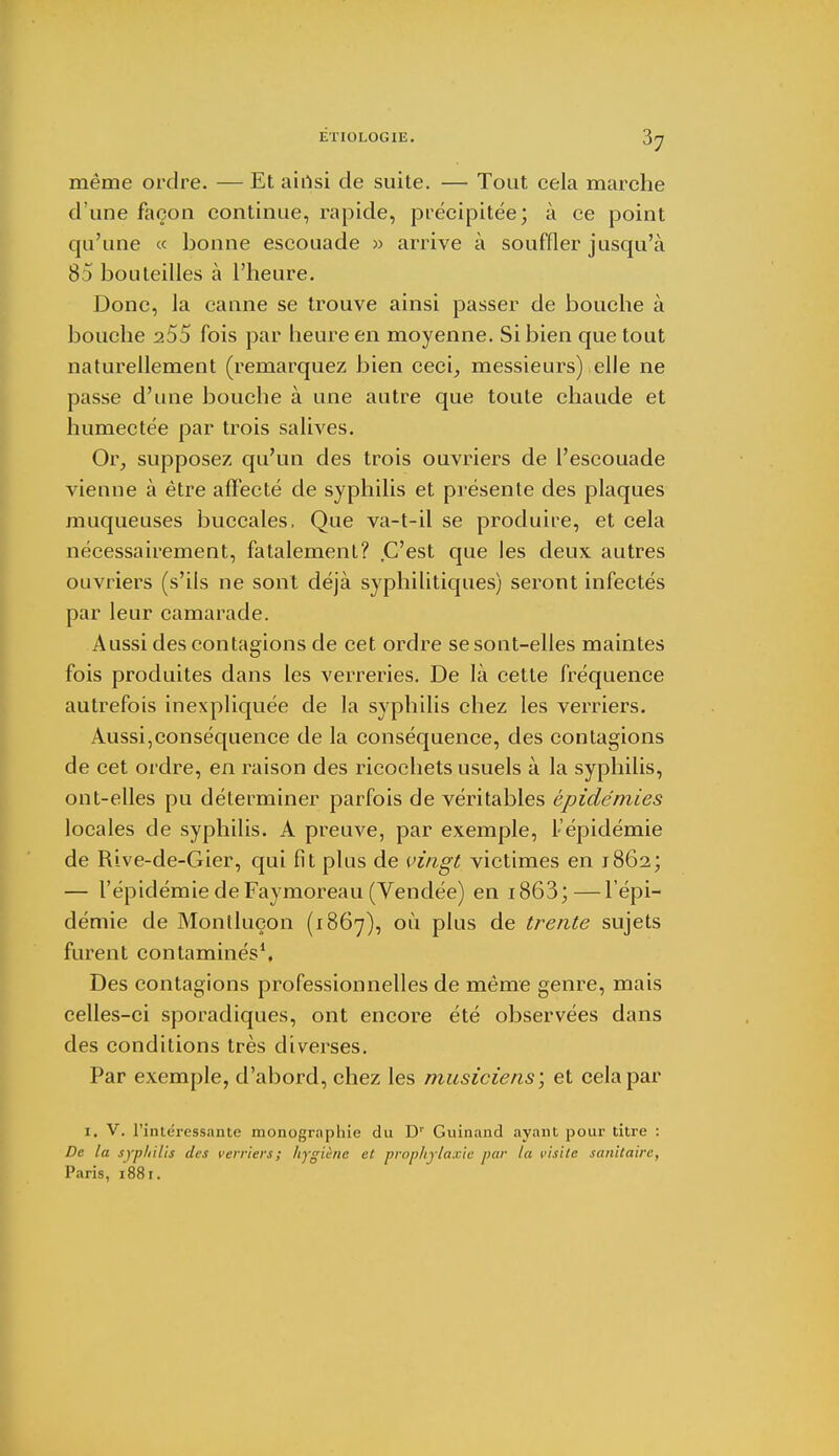 même ordre. — Et airtsi de suite. — Tout cela marche d une façon continue, rapide, précipitée; à ce point qu'une « bonne escouade » arrive à souffler jusqu'à 85 bouteilles à l'heure. Donc, la canne se trouve ainsi passer de bouche à bouche 255 fois par heure en moyenne. Si bien que tout naturellement (remarquez bien ceci, messieurs) elle ne passe d'une bouche à une autre que toute chaude et humectée par trois salives. Or, supposez qu'un des trois ouvriers de l'escouade vienne à être affecté de syphilis et présente des plaques muqueuses buccales, Que va-t-il se produire, et cela nécessairement, fatalement? C'est que les deux autres ouvriers (s'ils ne sont déjà syphilitiques) seront infectés par leur camarade. Aussi des contagions de cet ordre se sont-elles maintes fois produites dans les verreries. De là cette fréquence autrefois inexpliquée de la syphilis chez les verriers. Aussi,conséquence de la conséquence, des contagions de cet ordre, en raison des ricochets usuels à la syphilis, ont-elles pu déterminer parfois de véritables épidémies locales de syphilis. A preuve, par exemple, l'épidémie de Rive-de-Gier, qui fît plus de vingt victimes en 1862; — l'épidémie deFaymoreau (Vendée) en i863;—l'épi- démie de Monlluçon (1867), où plus de trente sujets furent contaminés1. Des contagions professionnelles de même genre, mais celles-ci sporadiques, ont encore été observées dans des conditions très diverses. Par exemple, d'abord, chez les musiciens', et cela par l. V. l'intéressante monographie du Dr Guinand ayant pour titre : De la syphilis des verriers; hygiène et prophylaxie par la visite sanitaire, Paris, 1881.