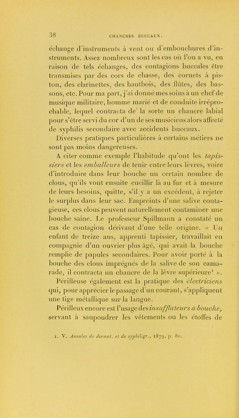 échange d'instruments à vent ou d'embouchures d'in- struments. Assez nombreux sont les cas où l'on a vu, eu raison de tels échanges, des contagions buccales être transmises par des cors de chasse, des cornets à pis- ton, des clarinettes, des hautbois, des flûtes, des bas- sons, etc. Pour ma part, j'ai donné mes soins à un chef de musique militaire, homme marié et de conduite irrépro- chable, lequel contracta de la sorte un chancre labial pour s'être servi du cor d'un de ses musiciens alors affecté de syphilis secondaire avec accidents buccaux. Diverses pratiques particulières à certains métiers ne sont pas moins dangereuses. A citer comme exemple l'habitude qu'ont les tapis- siers et les emballeurs de tenir entre leurs lèvres, voire d'introduire dans leur bouche un certain nombre de clous, qu'ils vont ensuite cueillir là au fur et à mesure de leurs besoins, quitte, s'il y a un excédent, à rejeter le surplus dans leur sac. Empreints d'une salive conta- gieuse, ces clous peuvent naturellement contaminer une bouche saine. Le professeur Spillmann a constaté un cas de contagion dérivant d'une telle origine. « Un enfant de treize ans, apprenti tapissier, travaillait en compagnie d'un ouvrier plus âgé, qui avait la bouche remplie de papules secondaires. Pour avoir porté à la bouche des clous imprégnés de la salive de son cama- rade, il contracta un chancre de la lèvre supérieure1 ». Périlleuse également est la pratique des électriciens qui, pour apprécier le passage d'un courant, s'appliquent une tige métallique sur la langue. Périlleux encore est l'usage des insufflateurs à bouche, servant à saupoudrer les vêlements ou les étoffes de I. V. Annales de dermat. cl de syphiligr., 1879, p. 80.