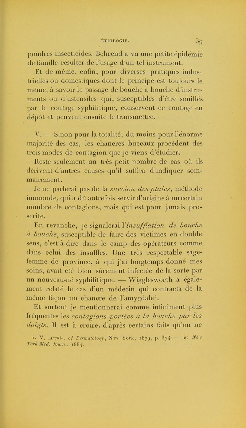 I poudres insecticides. Behrend a vu une petite épidémie de famille résulter de l'usage d'un tel instrument. El de même, enfin, pour diverses pratiques indus- trielles ou domestiques dont le principe est toujours le même, à savoir le passage débouche à bouche d'instru- ments ou d'ustensiles qui, susceptibles d'être souillés par le contage syphilitique, conservent ce contage en dépôt et peuvent ensuite le transmettre. V. — Sinon pour la totalité, du moins pour l'énorme majorité des cas, les chancres buccaux procèdent des trois modes de contagion que je viens d'étudier. Reste seulement un très petit nombre de cas où ils dérivent d'autres causes qu'il suffira d'indiquer som- mairement. Je ne parlerai pas de la succion des plaies, méthode immonde, qui a dû autrefois servir d'origine à un certain nombre de contagions, mais qui est pour jamais pro- scrite. En revanche, je signalerai Y insufflation de bouche à bouche, susceptible de faire des victimes en double sens, c'est-à-dire dans le camp des opérateurs comme dans celui des insufflés. Une très respectable sage- femme de province, à qui j'ai longtemps donné mes soins, avait été bien sûrement infectée de là sorte par un nouveau-né syphilitique. — Wigglesworth a égale- ment relaté le cas d'un médecin qui contracta de la même façon un chancre de l'amygdale1. Et surtout je mentionnerai comme infiniment plus fréquentes les contagions portées à la bouche par les doigts. Il est à croire, d'après certains fails qu'on ne 1. V. Archiv. of Dermalology, New York, 1879, p. 874-, — et New York Med. Journ., 1884.