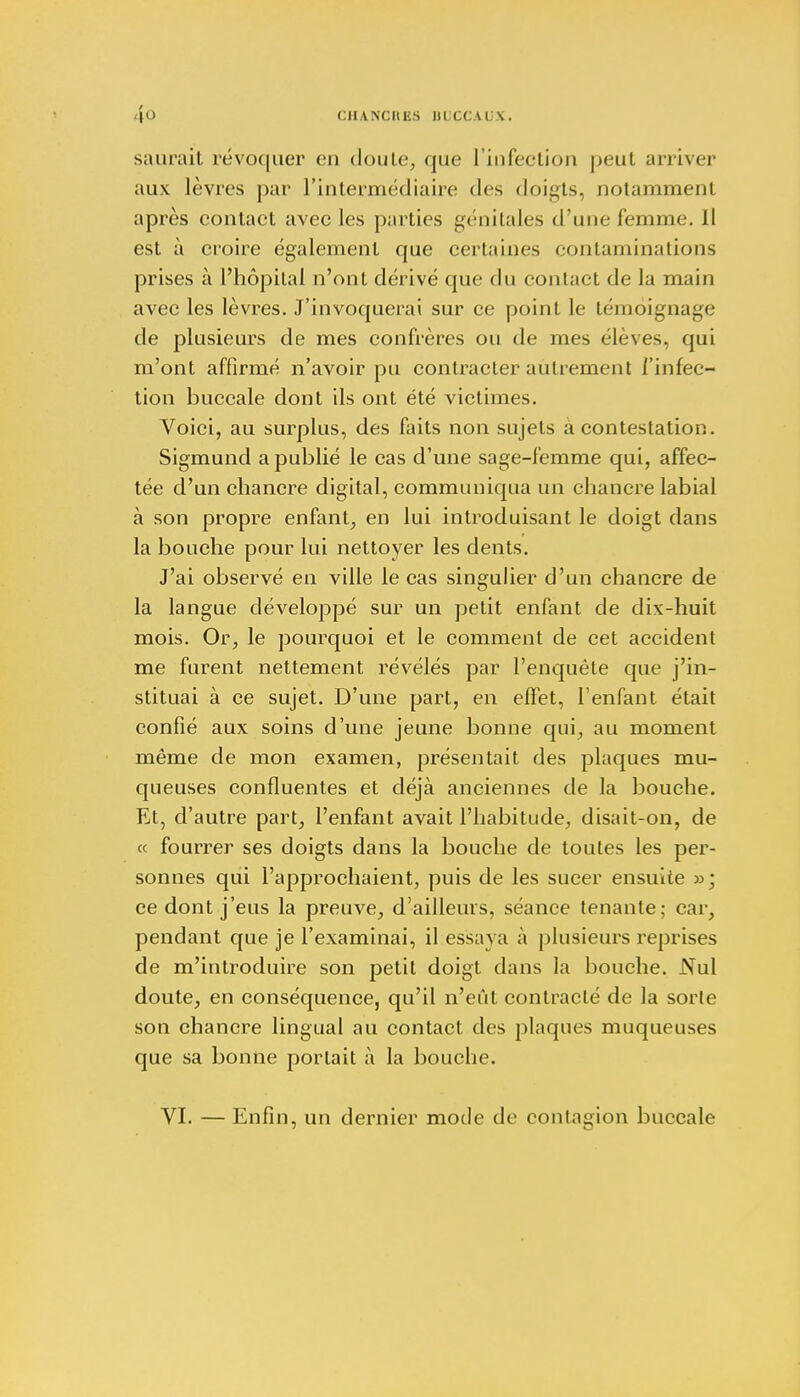 saurait révoquer en doute, que l'infection peut arriver aux lèvres par l'intermédiaire des doigts, notamment après contact avec les parties génitales d'une femme. 11 est à croire également que certaines contaminations prises à l'hôpital n'ont dérivé que du contact de la main avec les lèvres. J'invoquerai sur ce point le témoignage de plusieurs de mes confrères ou de mes élèves, qui m'ont affirmé n'avoir pu contracter autrement l'infec- tion buccale dont ils ont été victimes. Voici, au surplus, des faits non sujets à contestation. Sigmund a publié le cas d'une sage-femme qui, affec- tée d'un chancre digital, communiqua un chancre labial à son propre enfant, en lui introduisant le doigt dans la bouche pour lui nettoyer les dents. J'ai observé en ville le cas singulier d'un chancre de la langue développé sur un petit enfant de dix-huit mois. Or, le pourquoi et le comment de cet accident me furent nettement révélés par l'enquête que j'in- stituai à ce sujet. D'une part, en effet, l'enfant était confié aux soins d'une jeune bonne qui, au moment même de mon examen, présentait des plaques mu- queuses confluentes et déjà anciennes de la bouche. Et, d'autre part, l'enfant avait l'habitude, disait-on, de « fourrer ses doigts dans la bouche de toutes les per- sonnes qui l'approchaient, puis de les sucer ensuite »; ce dont j'eus la preuve, d'ailleurs, séance tenante; car, pendant que je l'examinai, il essaya à plusieurs reprises de m'introduire son petit doigt dans la bouche. Nul doute, en conséquence, qu'il n'eût contracté de la sorte son chancre lingual au contact des plaques muqueuses que sa bonne portait à la bouche. VI. — Enfin, un dernier mode de contagion buccale