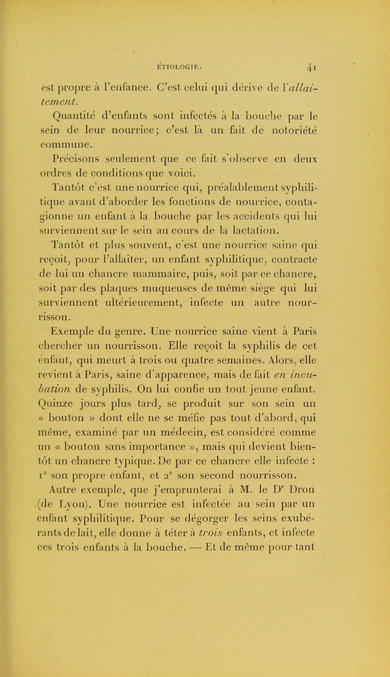 JÉTIOLOGIIÎ. Z|. I est propre à l'enfance. C'est celui qui dérive de Y allai- tement. Quantité d'enfants sont infectés à la bouche par le sein de leur nourrice; c'est là un fait de notoriété commune. Précisons seulement que ce fait s'observe en deux ordres de conditions que voici. Tantôt c'est une nourrice qui, préalablement syphili- tique avant d'aborder les fonctions de nourrice, conta- gion ne un enfant à la bouche par les accidents qui lui surviennent sur le sein au cours de la lactation. Tantôt et plus souvent, c'est une nourrice saine qui reçoit, pour l'allaiter, un enfant syphilitique, contracte de lui un chancre mammaire, puis, soit par ce chancre, soit par des plaques muqueuses de même siège qui lui surviennent ultérieurement, infecte un autre nour- risson. Exemple du genre. Une nourrice saine vient à Paris chercher un nourrisson. Elle reçoit la syphilis de cet enfant, qui meurt à trois ou quatre semaines. Alors, elle revient à Paris, saine d'apparence, mais de fait en incu- bation de syphilis. On lui confie un tout jeune enfant. Quinze jours plus tard, se produit sur son sein un « bouton » dont elle ne se méfie pas tout d'abord, qui même, examiné par un médecin, est considéré comme un « bouton sans importance », mais qui devient bien- tôt un chancre typique. De par ce chancre elle infecte : i° son propre enfant, et 20 son second nourrisson. Autre exemple, que j'emprunterai à M. le D' Dron (de Lyon). Une nourrice est infectée au sein par un enfant syphilitique. Pour se dégorger les seins exubé- rants de lait, elle donne à tétera trois enfants, et infecte ces trois enfants à la bouche. — Et de même pour tant