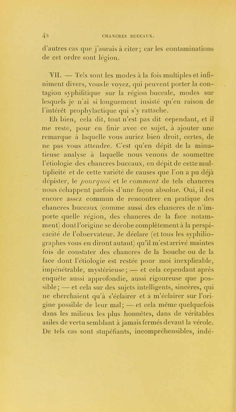 d'autres cas que j'aurais à citer; caries contaminations de cet ordre sont légion. VIL — Tels sont les modes à la fois multiples et infi- niment divers, vousle voyez, qui peuvent porter la con- tagion syphilitique sur la région buccale, modes sur lesquels je n'ai si longuement insisté qu'en raison de l'intérêt prophylactique qui s'y rattache. Eh bien, cela dit, tout n'est pas dit cependant, et il me reste, pour en finir avec ce sujet, à ajouter une remarque à laquelle vous auriez bien droit, certes, de ne pas vous attendre. C'est qu'en dépit de la minu- tieuse analyse à laquelle nous venons de soumettre l'étiologie des chancres buccaux, en dépit de celte mul- tiplicité et de cette variété de causes que l'on a pu déjà dépister, le pourquoi et le comment de tels chancres nous échappent parfois d'une façon absolue. Oui, il est encore assez commun de rencontrer en pratique des chancres buccaux (comme aussi des chancres de n'im- porte quelle région, des chancres de la face notam- ment) donll'origïne se dérobe complètement à la perspi- cacité de l'observateur. Je déclare (et tous les syphilio- graphes vous en diront autant) qu'il m'est arrivé maintes fois de constater des chancres de la bouche ou de la face dont l'étiologie est restée pour moi inexplicable, impénétrable, mystérieuse; — et cela cependant après enquête aussi approfondie, aussi rigoureuse que pos- sible; — et cela sur des sujets intelligents, sincères, qui ne cherchaient qu'à s'éclairer et à m'éclairer sur l'ori- gine possible de leur mal; — et cela même quelquefois dans les milieux les plus honnêtes, dans de véritables asiles de vertu semblant à jamais fermés devant la vérole. De tels cas sont stupéfiants, incompréhensibles, indé-