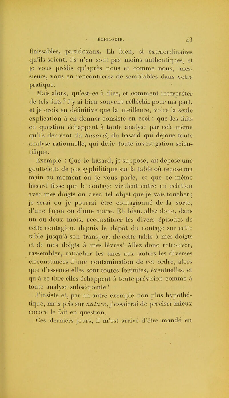 finissables, paradoxaux. Eh bien, si extraordinaires qu'ils soient, ils n'en sont pas moins authentiques, et je vous prédis qu'après nous et comme nous, mes- sieurs, vous en rencontrerez de semblables dans votre pratique. Mais alors, qu'est-ce à dire, et comment interpréter de tels faits? J'y ai bien souvent réfléchi, pour ma part, et je crois en définitive que la meilleure, voire la seule explication à en donner consiste en ceci : que les faits en question échappent à toute analyse par cela même qu'ils dérivent du hasard, du hasard qui déjoue toute analyse rationnelle, qui défie toute investigation scien- tifique. Exemple : Que le hasard, je suppose, ait déposé une gouttelette de pus syphilitique sur la table où repose ma main au moment où je vous parle, et que ce même hasard fasse que le contage virulent entité en relation avec mes doigts ou avec tel objet que je vais toucher ; je serai ou je pourrai être contagionné de la sorte, d'une façon ou d'une autre. Eh bien, allez donc, dans un ou deux mois, reconstituer les divers épisodes de cette contagion, depuis le dépôt du contage sur cette table jusqu'à son transport de cette table à mes doigts et de mes doigts à mes lèvres! Allez donc retrouver, rassembler, rattacher les unes aux autres les diverses circonstances d'une contamination de cet ordre, alors que d'essence elles sont toutes fortuites, éventuelles, et qu'à ce titre elles échappent à toute prévision comme à toute analyse subséquente ! J'insiste et, par un autre exemple non plus hypothé- tique, mais pris sur nature, j'essaierai de préciser mieux encore le fait en question. Ces derniers jours, il m'est arrivé d'êlre mandé en