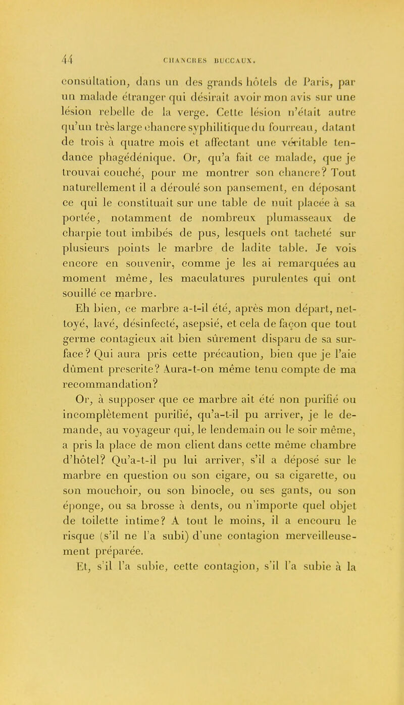 consultation, clans un des grands hôtels de Paris, par un malade étranger qui désirait avoir mon avis sur une lésion rebelle de la verge. Cette lésion n'était autre qu'un très large chancre syphilitique du fourreau, datant de trois à quatre mois et affectant une véritable ten- dance phagédénique. Or, qu'a fait ce malade, que je trouvai couché, pour me montrer son chancre? Tout naturellement il a déroulé son pansement, en déposant ce qui le constituait sur une table de nuit placée à sa portée, notamment de nombreux plumasseaux de charpie tout imbibés de pus, lesquels ont tacheté sur plusieurs points le marbre de ladite table. Je vois encore en souvenir, comme je les ai remarquées au moment même, les maculatures purulentes qui ont souillé ce marbre. Eh bien, ce marbre a-t-il été, après mon départ, net- toyé, lavé, désinfecté, asepsié, et cela de façon que tout germe contagieux ait bien sûrement disparu de sa sur- face? Qui aura pris cette précaution, bien que je l'aie dûment prescrite? 4ura-t-on même tenu compte de ma recommandation? Or, à supposer que ce marbre ait été non purifié ou incomplètement purifié, qu'a-t-il pu arriver, je le de- mande, au voyageur qui, le lendemain ou le soir même, a pris la place de mon client dans cette même chambre d'hôtel? Qu'a-t-il pu lui arriver, s'il a déposé sur le marbre en question ou son cigare, ou sa cigarette, ou son mouchoir, ou son binocle, ou ses gants, ou son éponge, ou sa brosse à dents, ou n'importe quel objet de toilette intime? A tout le moins, il a encouru le risque (s'il ne l'a subi) d'une contagion merveilleuse- ment préparée. Et, s'il l'a subie, cette contagion, s'il l'a subie à la