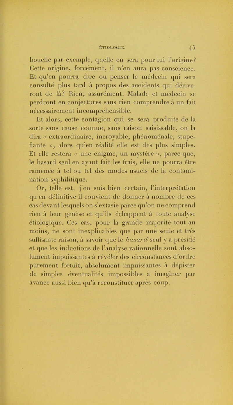 bouche par exemple., quelle en sera pour lui l'origine? Cette origine, forcément, il n'en aura pas conscience. Et qu'en pourra dire ou penser le médecin qui sera consulté plus tard à propos des accidents qui dérive- ront de là? Rien, assurément. Malade et médecin se perdront en conjectures sans rien comprendre à un fait nécessairement incompréhensible. Et alors, cette contagion qui se sera produite de la sorte sans cause connue, sans raison saisissable, on la dira « extraordinaire, incroyable, phénoménale, stupé- fiante », alors qu'en réalité elle est des plus simples. Et elle restera « une énigme, un mystère », parce que, le hasard seul en ayant fait les frais, elle ne pourra être ramenée à tel ou tel des modes usuels de la contami- nation syphilitique. Or, telle est, j'en suis bien certain, l'interprétation qu'en définitive il convient de donner à nombre de ces cas devant lesquels on s'extasie parce qu'on ne. comprend rien à leur genèse et qu'ils échappent à toute analyse étiologique. Ces cas, pour la grande majorité tout au moins, ne sont inexplicables que par une seule et très suffisante raison, à savoir que le hasard seul y a présidé et que les inductions de l'analyse rationnelle sont abso- lument impuissantes à révéler des circonstances d'ordre purement fortuit, absolument impuissantes à dépister de simples éventualités impossibles à imaginer par avance aussi bien qu'à reconstituer après coup.
