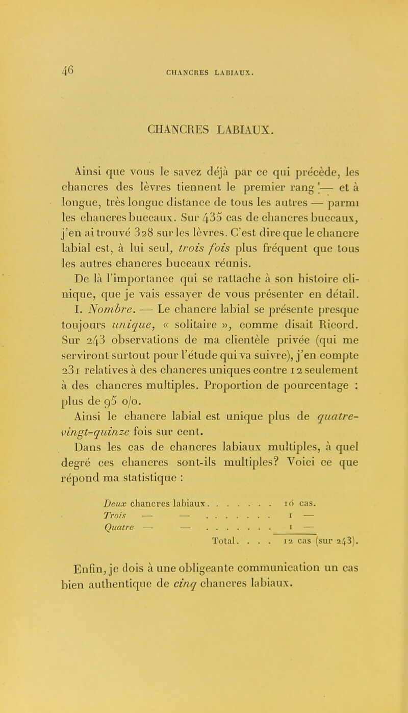 CHANCRES LABIAUX. Ainsi que vous le savez déjà par ce qui précède, les chancres des lèvres tiennent le premier rang '— et à longue, très longue distance de tous les autres — parmi les chancres buccaux. Sur 435 cas de chancres buccaux, j'en ai trouvé 328 sur les lèvres. C'est dire que le chancre labial est, à lui seul, trois fois plus fréquent que tous les autres chancres buccaux réunis. De là l'importance qui se rattache à son histoire cli- nique, que je vais essayer de vous présenter en détail. I. Nombre. — Le chancre labial se présente presque toujours unique, « solitaire », comme disait Ricord. Sur 2/j3 observations de ma clientèle privée (qui me serviront surtout pour l'étude qui va suivre), j'en compte a31 relatives à des chancres uniques contre 11 seulement à des chancres multiples. Proportion de pourcentage : plus de 95 0/0. Ainsi le chancre labial est unique plus de quatre- vingt-quinze fois sur cent. Dans les cas de chancres labiaux multiples, à quel degré ces chancres sont-ils multiples? Voici ce que répond ma statistique : Deux chancres labiaux 10 cas. Trois — — 1 — Quatre — — 1 — Total. ... 1a cas (sur 243). Enfin, je dois à une obligeante communication un cas bien authentique de cinq chancres labiaux.