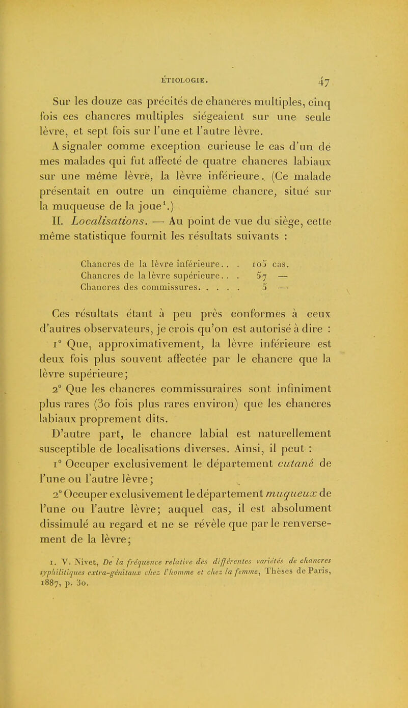 Sur les douze cas précités de chancres multiples, cinq fois ces chancres multiples siégeaient sur une seule lèvre, et sept fois sur l'une et l'autre lèvre. A signaler comme exception curieuse le cas d'un dé mes malades qui fut affecté de quatre chancres labiaux sur une même lèvre, la lèvre inférieure. (Ce malade présentait en outre un cinquième chancre, situé sur la muqueuse de la joue1.) IL Localisations. — Au point de vue du siège, cette même statistique fournit les résultats suivants : Chancres de la lèvre inférieure. . . io5 cas. Chancres de la lèvre supérieure. . . 5^ — Chancres des commissures 5 — Ces résultats étant à peu près conformes à ceux d'autres observateurs, je crois qu'on est autorisé à dire : i° Que, approximativement, la lèvre inférieure est deux fois plus souvent affectée par le chancre que la lèvre supérieure; 20 Que les chancres commissuraires sont infiniment plus rares (3o fois plus rares environ) que les chancres labiaux proprement dits. D'autre part, le chancre labial est naturellement susceptible de localisations diverses. Ainsi, il peut : i° Occuper exclusivement le département cutané de l'une ou l'autre lèvre; 20 Occuper exclusivement le département muqueux de l'une ou l'autre lèvre; auquel cas, il est absolument dissimulé au regard et ne se révèle que parle renverse- ment de la lèvre; 1. V. Mvet, De la fréquence relative des différentes variétés de chancres iyphilitiqy.es extra-génitaux chez Vhomme et chez la femme, Thèses de Paris, 1887, p. ïo.