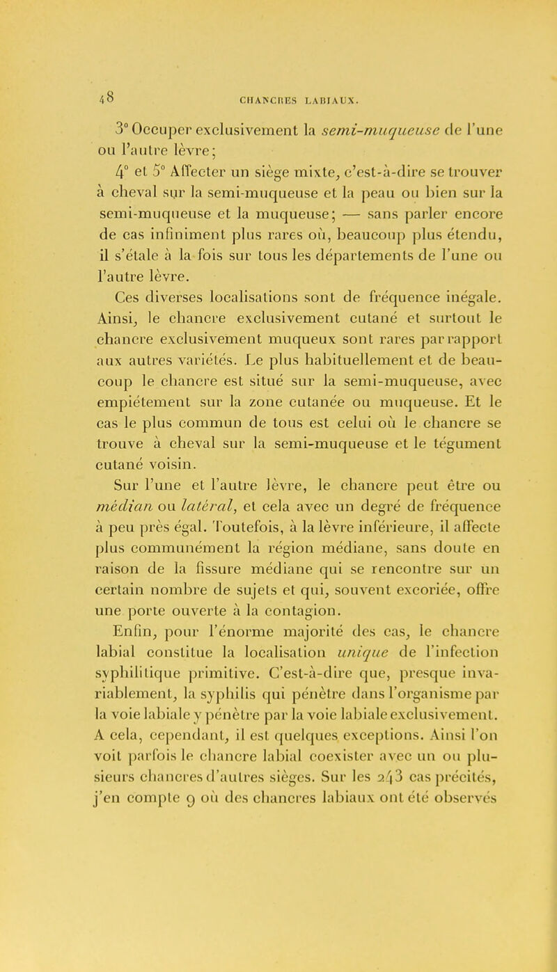 3° Occuper exclusivement la semi-muqueuse de L'une ou l'autre lèvre; 4° et 5° Affecter un siège mixte, c'est-à-dire se trouver à cheval sur la semi-muqueuse et la peau ou bien sur la semi-muqueuse et la muqueuse; — sans parler encore de cas infiniment plus rares où, beaucoup plus étendu, il s'étale à la fois sur tous les départements de l'une ou l'autre lèvre. Ces diverses localisations sont de fréquence inégale. Ainsi, le chancre exclusivement cutané et surtout le chancre exclusivement muqueux sont rares par rapport aux autres variétés. Le plus habituellement et de beau- coup le chancre est situé sur la semi-muqueuse, avec empiétement sur la zone cutanée ou muqueuse. Et le cas le plus commun de tous est celui où le chancre se trouve à cheval sur la semi-muqueuse et le tégument cutané voisin. Sur l'une et l'autre lèvre, le chancre peut être ou médian ou latéral, et cela avec un degré de fréquence à peu près égal. Toutefois, à la lèvre inférieure, il affecte plus communément la région médiane, sans doute en raison de la fissure médiane qui se rencontre sur un certain nombre de sujets et qui, souvent excoriée, offre une porte ouverte à la contagion. Enfin, pour l'énorme majorité des cas, le chancre labial constitue la localisation unique de l'infection syphilitique primitive. C'est-à-dire que, presque inva- riablement, la syphilis qui pénètre dans l'organisme par la voie labiale y pénètre par la voie labiale exclusivement. A cela, cependant, il est quelques exceptions. Ainsi l'on voit parfois le chancre labial coexister avec un ou plu- sieurs chancres d'autres sièges. Sur les 243 cas précités, j'en compte 9 où des chancres labiaux ont été observés