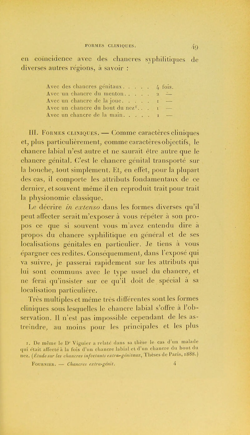 FORMES CLINIQUES. en coïncidence avec des chancres syphilitiques de diverses autres régions, à savoir : Avec des chancres génitaux /j fois. Avec un chancre du menton 2 — Avec un chancre de la joue 1 — Avec un chancre du hout du nez1. . . 1 — Avec un chancre de la main 1 — III. Formes cliniques.— Comme caractères cliniques et, plus particulièrement, comme caractères objectifs, le chancre labial n'est autre et ne saurait être autre que le chancre génital. C'est le chancre génital transporté sur la bouche, tout simplement. Et, en effet, pour la plupart des cas, il comporte les attributs fondamentaux de ce dernier, et souvent même il en reproduit Irait pour trait la physionomie classique. Le décrire in extenso dans les formes diverses qu'il peut affecter serait m'exposer à vous répéter à son pro- pos ce que si souvent vous m'avez entendu dire a propos du chancre syphilitique en général et de ses localisations génitales en particulier. Je tiens à vous épargner ces redites. Conséquemment, dans l'exposé qui va suivre, je passerai rapidement sur les attributs qui lui sont communs avec le type usuel du chancre, et ne ferai qu'insister sur ce qu'il doit de spécial à sa localisation particulière. Très multiples et même très différentes sont les formes cliniques sous lesquelles le chancre labial s'offre à l'ob- servation. Il n'est pas impossible cependant de les as- treindre, au moins pour les principales et les plus 1. De même le D' Viguier a relaté dans sa thèse le cas d'un malade <|ui était afiectéà la lois d'un chancre labial et d'un chancre du bout du nez. (Étudesur les chancres infectants extra-génitaux, Thèses de Paris, 1888.) Fouiimkh. — Chancres exlru-gén'u, 4