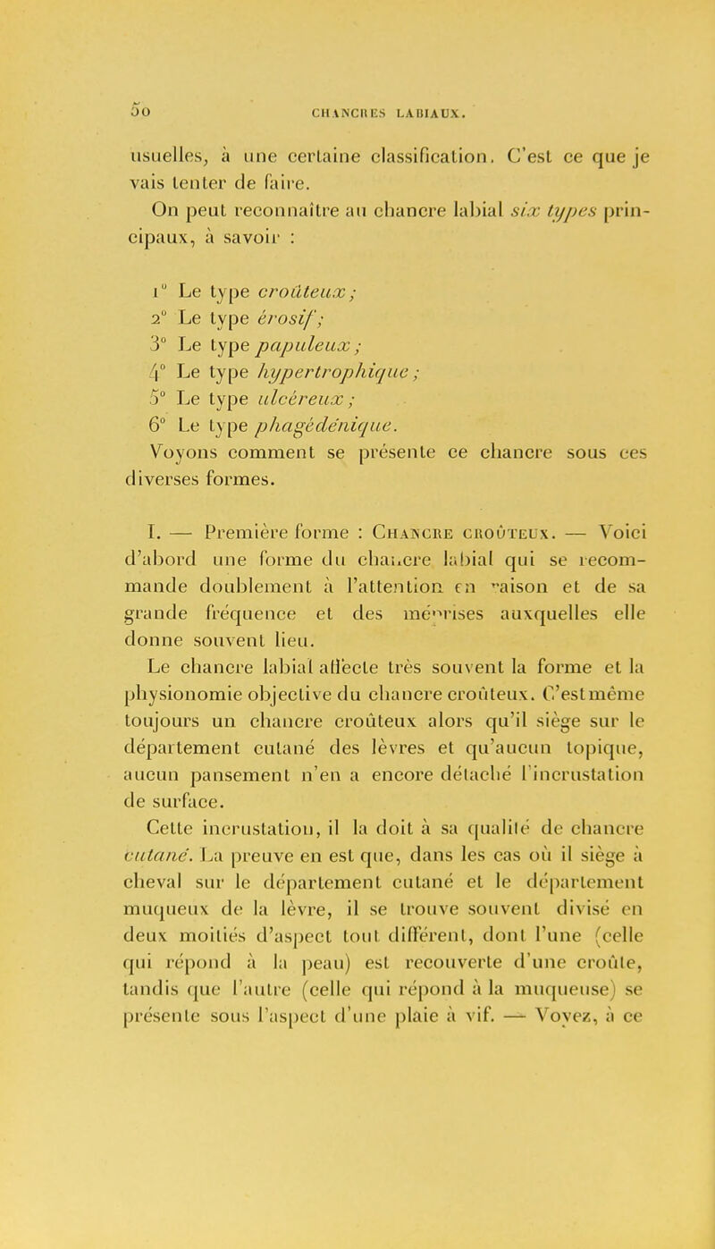 h* oo CHANCIll'S LA III AUX. usuelles, à une certaine classification. C'est ce que je vais tenter de faire. On peut reconnaître au chancre labial six types prin- cipaux, à savoir : i Le type croûteux; 2° Le type èrosïf; 3° Le type papule ux ; 4° Le type hypertrophique ; 5° Le type ulcéreux ; 6° Le type phagéde'nique. Voyons comment se présente ce chancre sous ces diverses formes. I. — Première forme : Chancre croûteux. — Voici d'abord une forme du chawcre labial qui se recom- mande doublement à l'attention en maison et de sa grande fréquence et des méprises auxquelles elle donne souvent lieu. Le chancre labial affecte très souvent la forme et la physionomie objective du chancre croûteux. C'estmème toujours un chancre croûteux alors qu'il siège sur le département cutané des lèvres et qu'aucun topique, aucun pansement n'en a encore détaché l'incrustation de surface. Cette incrustation, il la doit à sa qualité de chancre (■iilanc. La preuve en est que, dans les cas où il siège à cheval sur le département cutané et le déparlement muqueux de la lèvre, il se trouve souvent divise en deux moitiés d'aspect tout différent, dont l'une (celle qui répond à la peau) est recouverte d'une croûte, tandis que l'autre (celle qui répond à la muqueuse) se présente sous l'aspect d'une plaie à vif. — Voyez, à ce