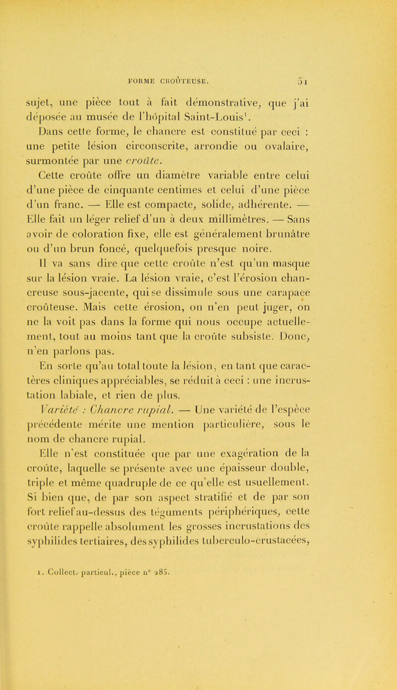 sujet, une pièce tout à fait démonstrative, que j'ai déposée au musée de l'hôpital Saint-Louis1. Dans cette forme, le chancre est constitué par ceci : une petite lésion circonscrite, arrondie ou ovalaire, surmontée par une croûte. Cette croûte offre un diamètre variable entre celui d'une pièce de cinquante centimes et celui d'une pièce d'un franc. — Elle est compacte, solide, adhérente. — Elle fait un léger relief d'un à deux millimètres. — Sans avoir de coloration fixe, elle est généralement brunâtre ou d'un brun foncé, quelquefois presque noire. Il va sans dire que cette croûte n'est qu'un masque sur la lésion vraie. La lésion vraie, c'est l'érosion chan- creuse sous-jacente, qui se dissimule sous une carapace croûteuse. Mais cette érosion, on n'en peut juger, on ne la voit pas dans la forme qui nous occupe actuelle- ment, tout au moins tant que la croûte subsiste. Donc, n'en parlons pas. En sorte qu'au total toute la lésion, en tant que carac- tères cliniques appréciables, se réduit à ceci : une incrus- tation labiale, et rien de plus. Variété : Chancre rupial. — Une variété de l'espèce précédente mérite une mention particulière, sous le nom de chancre rupial. Elle n'est constituée que par une exagération de la croûte, laquelle se présente avec une épaisseur double, triple et même quadruple de ce qu'elle est usuellement. Si bien que, de par son aspect stratifié et de par son fort relief au-dessus des téguments périphériques, cette croûte rappelle absolument les grosses incrustations des syphilides tertiaires, dëssyphilides tuberculo-crustacéés, i. Collecta partiouL, pièce u j85.