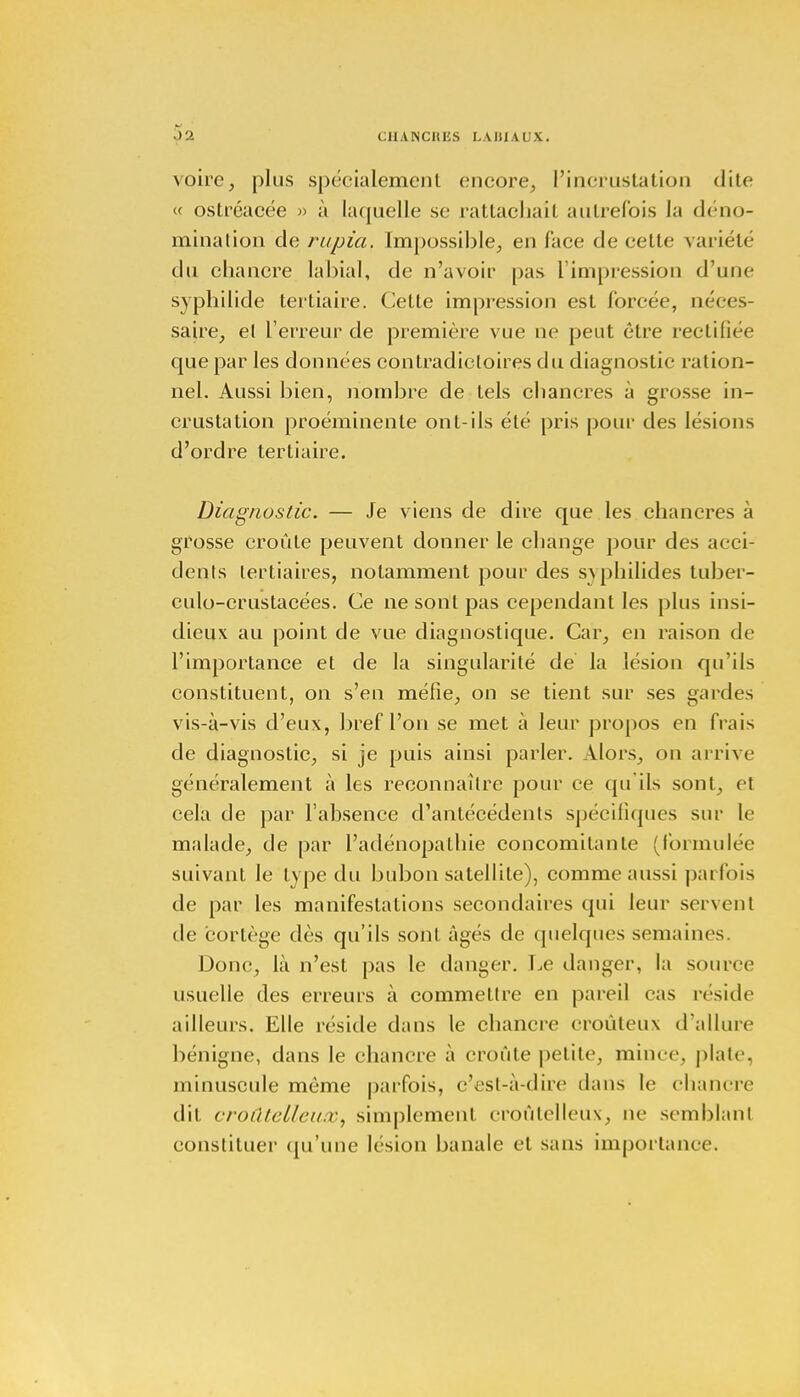 CIIANCIU'.S I.AIIIAUX. voire, plus spécialement encore, l'incrustation dite <■( ostréacée » à laquelle se rattachait autrefois la déno- mination de rupia. Impossible, en face de cette variété du chancre labial, de n'avoir pas l'impression d'une syphilide tertiaire. Celte impression est forcée, néces- saire, el l'erreur de première vue ne peut être rectifiée que par les données contradictoires du diagnostic ration- nel. Aussi bien, nombre de tels chancres à grosse in- crustation proéminente ont-ils été pris pour des lésions d'ordre tertiaire. Diagnostic. — Je viens de dire que les chancres à grosse croûte peuvent donner le change pour des acci- dents tertiaires, notamment pour des syphilides tuber- culo-crustacées. Ce ne sont pas cependant les plus insi- dieux au point de vue diagnostique. Car, en raison de l'importance et de la singularité de la lésion qu'ils constituent, on s'en méfie, on se tient sur ses gardes vis-à-vis d'eux, bref l'on se met à leur propos en frais de diagnostic, si je puis ainsi parler. Alors, on arrive généralement à les reconnaître pour ce qu'ils sont, et cela de par l'absence d'antécédents spécifiques sur le malade, de par l'adénopalhie concomitante (formulée suivant le type du bubon satellite), comme aussi parfois de par les manifestations secondaires qui leur servent de cortège dès qu'ils sont âgés de quelques semaines. Donc, là n'est pas le danger. Le danger, la source usuelle des erreurs à commettre en pareil cas réside ailleurs. Elle réside dans le chancre croûleux d'allure bénigne, dans le chancre à croûte petite, mime, plate, minuscule même parfois, c'est-à-dire dans le chanere dit croûtetteux, simplement croûtelleux, ne semblant constituer qu'une lésion banale el sans importance.