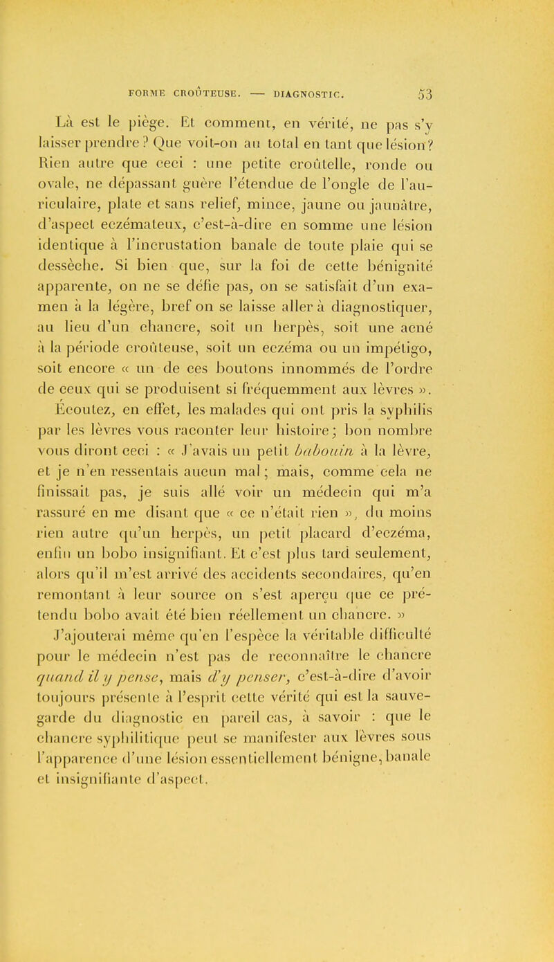 Là est le piège. Et comment, en vérité, ne pas s'y laisser prendre ? Qne voit-on au total en tant que lésion ? Rien autre que ceci : une petite croûtelle, ronde ou ovale, ne dépassant guère l'étendue de l'ongle de l'au- riculaire, plate et sans relief, mince, jaune ou jaunâtre, d'aspect eczémateux, c'est-à-dire en somme une lésion identique à l'incrustation banale de toute plaie qui se dessèche. Si bien que, sur la foi de cette bénignité apparente, on ne se défie pas, on se satisfait d'un exa- men à la légère, bref on se laisse aller à diagnostiquer, au lieu d'un chancre, soit un herpès, soit une acné à la période croùleuse, soit un eczéma ou un impétigo, soit encore « un de ces boutons innommés de l'ordre de ceux qui se produisent si fréquemment aux lèvres ». Écoutez, en effet, les malades qui ont pris la syphilis par les lèvres vous raconter leur histoire; bon nombre vous diront ceci : « J'avais un petit babouin à la lèvre, et je n'en ressentais aucun mal; mais, comme cela ne finissait pas, je suis allé voir un médecin qui m'a rassuré en me disant que « ce n'était rien », du moins rien autre qu'un herpès, un petit placard d'eczéma, enfin un bobo insignifiant. Et c'est plus tard seulement, alors qu'il m'est arrivé des accidents secondaires, qu'en remontant à leur source on s'est aperçu que ce pré- tendu bobo avait été bien réellement un chancre. » J'ajouterai même qu'en l'espèce la véritable difficulté pour le médecin n'est pas de reconnaître le chancre quand il y pense, mais d'y penser, c'est-à-dire d'avoir toujours préseule à l'esprit cette vérité qui est la sauve- garde du diagnostic en pareil cas, à savoir : que le chancre syphilitique peut se manifester aux lèvres sous l'apparence d'une lésion essentiellement bénigne, banale et insignifiante d'aspect.