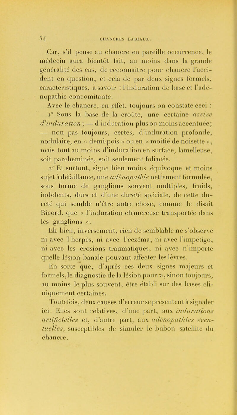 Car, s'il pense au chancre en pareille occurrence, le médecin aura bientôt fait, au moins dans la grande généralité des cas, de reconnaître pour chancre l'acci- dent en question, et cela de par deux signes formels, caractéristiques, à savoir : l'induration de hase et l'adé- nopathie concomitante. Avec le chancre, en effet, toujours on constate ceci : i° Sous la base de la croûte, une certaine assise d'induration; — d'induration plus ou moins accentuée; — non pas toujours, certes, d'induration profonde, nodulaire, en « demi-pois » ou en « moitié de noisette », mais tout au moins d'induration en surface, lamelleuse, soit parcheminée, soit seulement foliacée. 2° El surtout, signe bien moins équivoque et moins sujet à défaillance, une adènopathic nettement formulée, sous forme de ganglions souvent multiples, froids, indolents, durs et d'une dureté spéciale, de cette du- reté qui semble n'être autre chose, comme le disait Ricord, que <■< l'induration chancreuse transportée dans les ganglions ». Eh bien, inversement, rien de semblable ne s'observe ni avec l'herpès, ni avec l'eczéma, ni avec l'impétigo, ni avec les érosions traumatiques, ni avec n'importe quelle lésion banale pouvant aflècter les lèvres. En sorte que, d'après ces deux signes majeurs et formels,le diagnostic de la lésion pourra, sinon toujours, au moins le plus souvent, être établi sur des bases cli- niquement certaines. Toutefois, deux causes d'erreur se présentent à signaler ici Elles sont relatives, d'une part, aux /'//(///rations artificielles et, d'autre part, aux adènopathies éven- tuelles, susceptibles de simuler le bubon satellite du chancre.