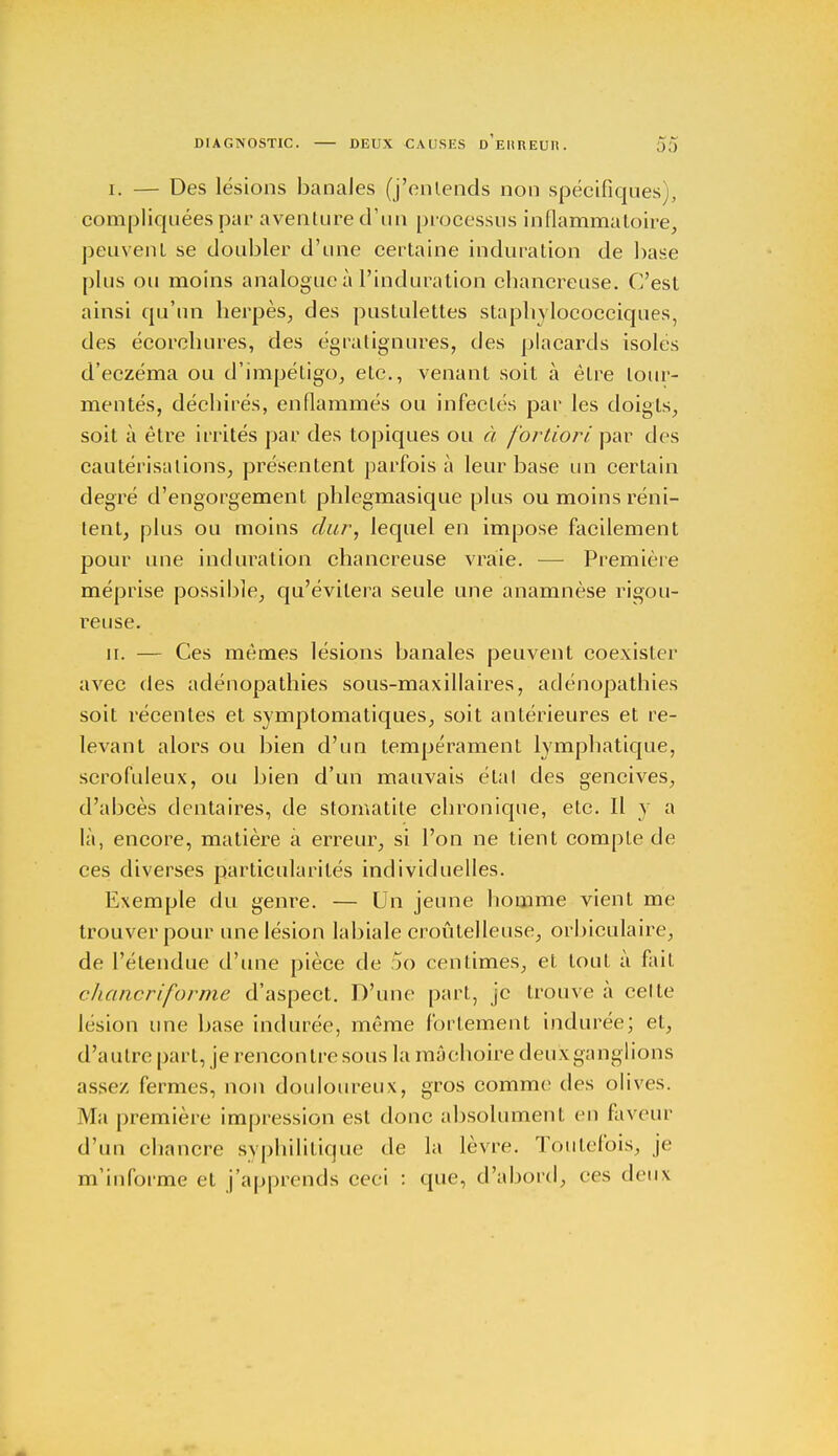 i. — Des lésions banales (j'entends non spécifiques), compliquées par aventure d'un processus inflammatoire, peuvent se doubler d'une certaine induration de base plus ou moins analogue à l'induration chancreuse. C'est ainsi qu'un herpès, des pustulettes staphylococciques, des écorchures, des égratignures, des placards isoles d'eczéma ou d'impétigo, etc., venant soit à être tour- mentés, déchirés, enflammés ou infectés par les doigts, soit à être irrités par des topiques ou à fortiori par dos cautérisations, présentent parfois à leur base un certain degré d'engorgement phlegmasique plus ou moins réni- lent, plus ou moins dur, lequel en impose facilement pour une induration chancreuse vraie. — Première méprise possible, qu'évitera seule une anamnèse rigou- reuse. u. — Ces mêmes lésions banales peuvent coexister avec des adénopathies sous-maxillaires, adénopathies soit récentes et symptomatiques, soit antérieures et re- levant alors ou bien d'un tempérament lymphatique, scrofuleux, ou bien d'un mauvais étal des gencives, d'abcès dentaires, de stomatite chronique, etc. Il y a là, encore, matière a erreur, si l'on ne tient compte de ces diverses particularités individuelles. Exemple du genre. — Un jeune homme vient me trouver pour une lésion labiale croûtelleuse, orbiculaire, de l'étendue d'une pièce de 5o centimes, et tout à fait chancriforme d'aspect. D'une part, je trouve à celle lésion une base indurée, même fortement indurée; et, d'autre part, je rencontre sous la mâchoire deux ganglions assez fermes, non douloureux, gros comme des olives. Ma première impression est donc absolument en faveur d'un chancre syphilitique de la lèvre. Toutefois, je m'informe et j'apprends ceci : que, d'abord, ces deux