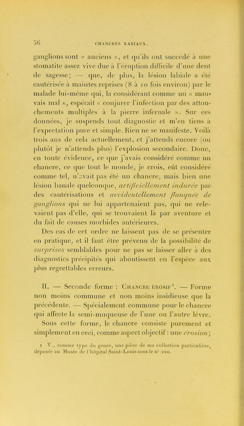 ganglions sont « anciens », et qu'ils ont succédé à une stomatite assez vive due à l'éruption difficile (rime dent de sagesse; — que, de plus, la lésion labiale a été cautérisée à maintes reprises (8 à 10 fois environ) par le malade lui-même qui, la considérant comme un « mau- vais mal », espérait « conjurer l'infection par des attou- chements multiples à la pierre infernale ». Sur ces données, je suspends tout diagnostic et m'en tiens a l'expectation pure et simple. Rien ne se manifeste. Voilà trois ans de cela actuellement, et j'attends encore (ou plutôt je n'attends plus) l'explosion secondaire. Donc, en loute évidence, ce que j'avais considéré comme un chancre, ce que tout le monde, je crois, eût considéré comme tel, n'avait pas été un chancre, mais bien une lésion banale quelconque, artificiellement indurée par des cautérisations et accidentellement flanquée de ganglions qui ne lui appartenaient pas, qui ne rele- vaient pas d'elle, qui se trouvaient là par aventure et du fait de causes morbides antérieures. Des cas de cet ordre ne laissent pas de se présenter en pratique, et il faut être prévenu de la possibilité de surprises semblables pour ne pas se laisser aller à des diagnostics précipités qui aboutissent en l'espèce aux plus regrettables erreurs. II. — Seconde forme : Chawcrk érosif1. — Forme non moins commune et non moins insidieuse que la précédente. —Spécialement commune pour le chancre qui affecte la semi-muqueuse de l'une ou l'autre lèvre. Sous celte forme, le chancre consisle purement et simplement en ceci, comme aspect objectif: une érosion ; i V., comme type du genre, une pièce de ma collection particulière, déposée au Musée de l'hôpital Saint-Louis sous le n aao.