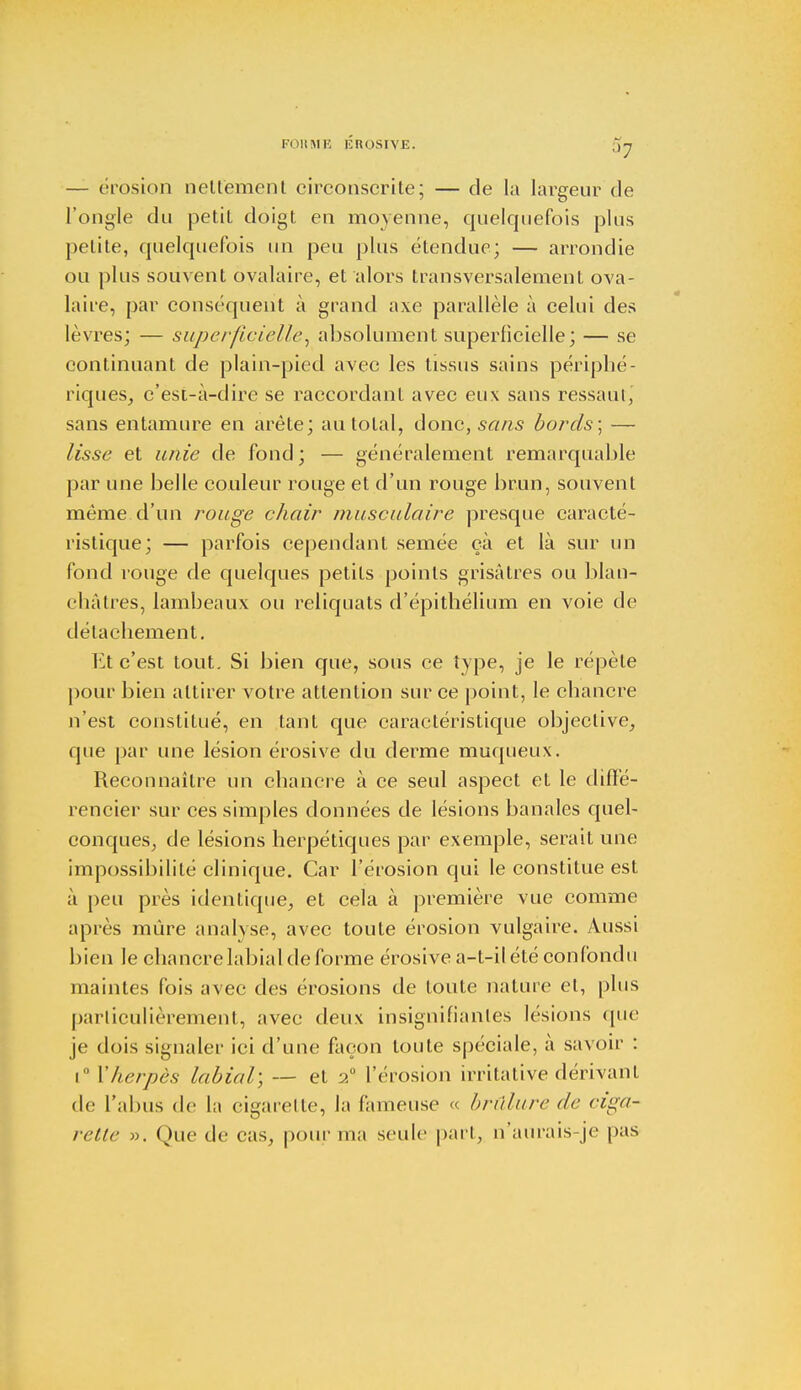 FORME ÉROSIVE. ;j7 — érosion nettement circonscrite; — de la largeur de l'ongle du petit doigt en moyenne, quelquefois plus petite, quelquefois un peu plus étendue; — arrondie ou plus souvent ôyalaire, et alors transversalement ova- laire, par conséquent à grand axe parallèle à celui des lèvres; — superficielle, absolument superficielle; — se continuant de plain-pied avec les tissus sains périphé- riques, c'est-à-dire se raccordant avec eux sans ressaut, sans entamure en arête; au total, donc, sans bords; — lisse et unie de fond; — généralement remarquable par une belle couleur rouge et d'un rouge brun, souvent même d'un rouge chair musculaire presque caracté- ristique; — parfois cependant semée ça et là sur un fond rouge de quelques petits points grisâtres ou blan- châtres, lambeaux ou reliquats d'épithélium en voie de détachement. Et c'est tout. Si bien que, sous ce type, je le répèle pour bien attirer votre attention sur ce point, le chancre n'est constitué, en tant que caractéristique objective, que par une lésion érosive du derme muqueux. Reconnaître un chancre à ce seul aspect et le diffé- rencier sur ces simples données de lésions banales quel- conques, de lésions herpétiques par exemple, serait une impossibilité clinique. Car l'érosion qui le constitue est à peu près identique, et cela à première vue comme après mûre analyse, avec toute érosion vulgaire. Aussi bien le chancre labial de forme érosive a-t-il été confondu maintes fois avec des érosions de toute nature et, plus particulièrement, avec deux insignifiantes lésions que je dois signaler ici d'une façon toute spéciale, à savoir : i° l'herpès labial; — et 20 l'érosion irritative dérivant de l'abus de la cigarette, la fameuse « brûlure de ciga- rette ». Que de cas, pour ma seule part, n'aurais-je pas